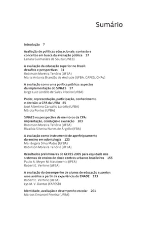 Sumário
Introdução  7
Avaliação de políticas educacionais: contexto e
conceitos em busca da avaliação pública  17
Lanara Guimarães de Souza (UNEB)
A avaliação da educação superior no Brasil:
desafios e perspectivas  31
Robinson Moreira Tenório (ufba)
Maria Antonia Brandão de Andrade (ufba, capes, cnpq)
A avaliação como uma política pública: aspectos
da implementação do SINAES  57
Jorge Luiz Lordêlo de Sales Ribeiro (UFBA)
Poder, representação, participação, conhecimento
e decisão: a CPA da UFBA  85
José Albertino Carvalho Lordêlo (UFBA)
Márcia Pontes (UFBA)
SINAES na perspectiva de membros da CPA:
implantação, condução e avaliação  103
Robinson Moreira Tenório (UFBA)
Rivailda Silveira Nunes de Argollo (IFBA)
A avaliação como instrumento de aperfeiçoamento
do ensino em odontologia  123
Mariângela Silva Matos (UFBA)
Robinson Moreira Tenório (UFBA)
Resultados preliminares do GERES 2005 para equidade nos
sistemas de ensino de cinco centros urbanos brasileiros  155
Paulo A. Meyer M. Nascimento (IPEA)
Robert E. Verhine (UFBA)
A avaliação do desempenho de alunos de educação superior:
uma análise a partir da experiência do ENADE  173
Robert E. Verhine (UFBA)
Lys M. V. Dantas (FAPESB)
Identidade, avaliação e desempenho escolar  201
Marcos Emanoel Pereira (UFBA)
Avaliacao_educacional.indb 5 31/03/2010 15:59:55
 