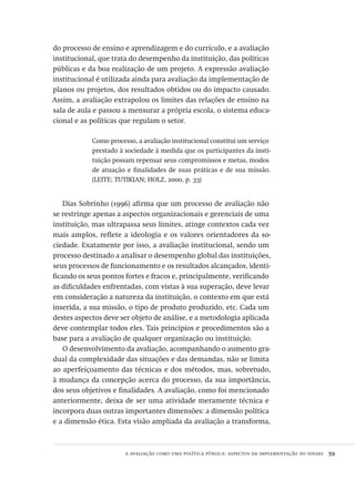 a avaliação como uma política pública: aspectos da implementação do sinaes  59
do processo de ensino e aprendizagem e do currículo, e a avaliação
institucional, que trata do desempenho da instituição, das políticas
públicas e da boa realização de um projeto. A expressão avaliação
institucional é utilizada ainda para avaliação da implementação de
planos ou projetos, dos resultados obtidos ou do impacto causado.
Assim, a avaliação extrapolou os limites das relações de ensino na
sala de aula e passou a mensurar a própria escola, o sistema educa-
cional e as políticas que regulam o setor.
Como processo, a avaliação institucional constitui um serviço
prestado à sociedade à medida que os participantes da insti-
tuição possam repensar seus compromissos e metas, modos
de atuação e finalidades de suas práticas e de sua missão.
(LEITE; TUTIKIAN; HOLZ, 2000, p. 33)
Dias Sobrinho (1996) afirma que um processo de avaliação não
se restringe apenas a aspectos organizacionais e gerenciais de uma
instituição, mas ultrapassa seus limites, atinge contextos cada vez
mais amplos, reflete a ideologia e os valores orientadores da so-
ciedade. Exatamente por isso, a avaliação institucional, sendo um
processo destinado a analisar o desempenho global das instituições,
seus processos de funcionamento e os resultados alcançados, identi-
ficando os seus pontos fortes e fracos e, principalmente, verificando
as dificuldades enfrentadas, com vistas à sua superação, deve levar
em consideração a natureza da instituição, o contexto em que está
inserida, a sua missão, o tipo de produto produzido, etc. Cada um
destes aspectos deve ser objeto de análise, e a metodologia aplicada
deve contemplar todos eles. Tais princípios e procedimentos são a
base para a avaliação de qualquer organização ou instituição.
O desenvolvimento da avaliação, acompanhando o aumento gra-
dual da complexidade das situações e das demandas, não se limita
ao aperfeiçoamento das técnicas e dos métodos, mas, sobretudo,
à mudança da concepção acerca do processo, da sua importância,
dos seus objetivos e finalidades. A avaliação, como foi mencionado
anteriormente, deixa de ser uma atividade meramente técnica e
incorpora duas outras importantes dimensões: a dimensão política
e a dimensão ética. Esta visão ampliada da avaliação a transforma,
Avaliacao_educacional.indb 59 31/03/2010 15:59:59
 