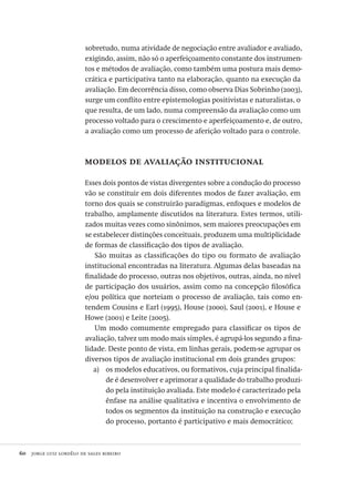 60  jorge luiz lordêlo de sales ribeiro
sobretudo, numa atividade de negociação entre avaliador e avaliado,
exigindo, assim, não só o aperfeiçoamento constante dos instrumen-
tos e métodos de avaliação, como também uma postura mais demo-
crática e participativa tanto na elaboração, quanto na execução da
avaliação. Em decorrência disso, como observa Dias Sobrinho (2003),
surge um conflito entre epistemologias positivistas e naturalistas, o
que resulta, de um lado, numa compreensão da avaliação como um
processo voltado para o crescimento e aperfeiçoamento e, de outro,
a avaliação como um processo de aferição voltado para o controle.
modelos de avaliação institucional
Esses dois pontos de vistas divergentes sobre a condução do processo
vão se constituir em dois diferentes modos de fazer avaliação, em
torno dos quais se construirão paradigmas, enfoques e modelos de
trabalho, amplamente discutidos na literatura. Estes termos, utili-
zados muitas vezes como sinônimos, sem maiores preocupações em
se estabelecer distinções conceituais, produzem uma multiplicidade
de formas de classificação dos tipos de avaliação.
São muitas as classificações do tipo ou formato de avaliação
institucional encontradas na literatura. Algumas delas baseadas na
finalidade do processo, outras nos objetivos, outras, ainda, no nível
de participação dos usuários, assim como na concepção filosófica
e/ou política que norteiam o processo de avaliação, tais como en-
tendem Cousins e Earl (1995), House (2000), Saul (2001), e House e
Howe (2001) e Leite (2005).
Um modo comumente empregado para classificar os tipos de
avaliação, talvez um modo mais simples, é agrupá-los segundo a fina-
lidade. Deste ponto de vista, em linhas gerais, podem-se agrupar os
diversos tipos de avaliação institucional em dois grandes grupos:
os modelos educativos, ou formativos, cuja principal finalida-a)	
de é desenvolver e aprimorar a qualidade do trabalho produzi-
do pela instituição avaliada. Este modelo é caracterizado pela
ênfase na análise qualitativa e incentiva o envolvimento de
todos os segmentos da instituição na construção e execução
do processo, portanto é participativo e mais democrático;
Avaliacao_educacional.indb 60 31/03/2010 16:00:00
 