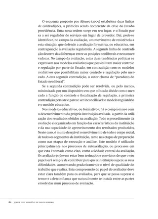 62  jorge luiz lordêlo de sales ribeiro
O esquema proposto por Afonso (2000) estabelece duas linhas
de contradições, a primeira sendo decorrente da crise do Estado-
providência. Uma nova ordem surge em seu lugar, e o Estado pas-
sa a ser regulador de serviços em lugar de provedor. Daí, pode-se
identificar, no campo da avaliação, um movimento de resistência a
esta situação, que defende a avaliação formativa, ou educativa, em
contraposição à avaliação regulatória. A segunda linha de contradi-
ção decorre das diferenças entre as posições neoliberais e neoconser-
vadoras. No campo da avaliação, estas duas tendências políticas se
expressam nos modelos avaliativos que possibilitam maior controle
e regulação por parte do Estado, em contradição com os modelos
avaliativos que possibilitam maior controle e regulação pelo mer-
cado. A esta segunda contradição, o autor chama de “paradoxo do
Estado neoliberal”.
Se a segunda contradição pode ser resolvida, ou pelo menos,
minimizada por um dispositivo em que o Estado divide com o mer-
cado a função de controle e fiscalização da regulação, a primeira
contradição persiste e parece ser inconciliável: o modelo regulatório
e o modelo educativo.
Nos modelos educativos, ou formativos, há o compromisso com
o desenvolvimento da própria instituição avaliada, a partir da utili-
zação dos resultados obtidos na avaliação. Todo o procedimento da
avaliação é organizado em função das características da instituição
e da sua capacidade de aproveitamento dos resultados produzidos.
Neste caso, é muito desejável o envolvimento de todo o corpo social,
de todos os segmentos da instituição, tanto nas etapas de preparação
como nas etapas de execução e análise. Este modelo é utilizado
principalmente nos processos de autoavaliação, ou processos em
que esta é tomada como eixo, como atividade central da avaliação.
Os avaliadores devem estar bem treinados e convictos de que o seu
papel será sempre de contribuir para que a instituição supere as suas
dificuldades, aumentando gradativamente o nível de qualidade do
trabalho que realiza. Esta compreensão do papel do avaliador deve
estar clara também para os avaliados, para que se possa superar o
temor e a desconfiança que naturalmente se instala entre as partes
envolvidas num processo de avaliação.
Avaliacao_educacional.indb 62 31/03/2010 16:00:00
 