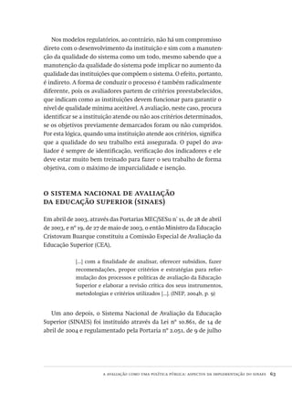 a avaliação como uma política pública: aspectos da implementação do sinaes  63
Nos modelos regulatórios, ao contrário, não há um compromisso
direto com o desenvolvimento da instituição e sim com a manuten-
ção da qualidade do sistema como um todo, mesmo sabendo que a
manutenção da qualidade do sistema pode implicar no aumento da
qualidade das instituições que compõem o sistema. O efeito, portanto,
é indireto. A forma de conduzir o processo é também radicalmente
diferente, pois os avaliadores partem de critérios preestabelecidos,
que indicam como as instituições devem funcionar para garantir o
nível de qualidade mínima aceitável. A avaliação, neste caso, procura
identificar se a instituição atende ou não aos critérios determinados,
se os objetivos previamente demarcados foram ou não cumpridos.
Por esta lógica, quando uma instituição atende aos critérios, significa
que a qualidade do seu trabalho está assegurada. O papel do ava-
liador é sempre de identificação, verificação dos indicadores e ele
deve estar muito bem treinado para fazer o seu trabalho de forma
objetiva, com o máximo de imparcialidade e isenção.
o sistema nacional de avaliação
da educação superior (sinaes)
Em abril de 2003, através das Portarias MEC/SESu nº
11, de 28 de abril
de 2003, e nº 19, de 27 de maio de 2003, o então Ministro da Educação
Cristovam Buarque constituiu a Comissão Especial de Avaliação da
Educação Superior (CEA),
[...] com a finalidade de analisar, oferecer subsídios, fazer
recomendações, propor critérios e estratégias para refor-
mulação dos processos e políticas de avaliação da Educação
Superior e elaborar a revisão crítica dos seus instrumentos,
metodologias e critérios utilizados [...]. (INEP, 2004b, p. 9)
Um ano depois, o Sistema Nacional de Avaliação da Educação
Superior (SINAES) foi instituído através da Lei nº 10.861, de 14 de
abril de 2004 e regulamentado pela Portaria nº 2.051, de 9 de julho
Avaliacao_educacional.indb 63 31/03/2010 16:00:00
 