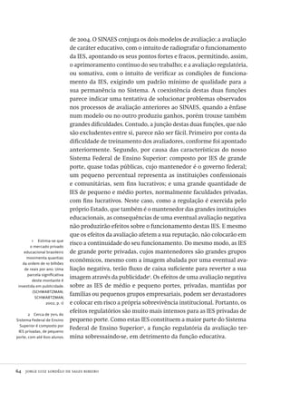 64  jorge luiz lordêlo de sales ribeiro
1  Estima-se que
o mercado privado
educacional brasileiro
movimenta quantias
da ordem de 10 bilhões
de reais por ano. Uma
parcela significativa
deste montante é
investida em publicidade.
(SCHWARTZMAN;
SCHWARTZMAN,
2002, p. 1)
2  Cerca de 70% do
Sistema Federal de Ensino
Superior é composto por
IES privadas, de pequeno
porte, com até 600 alunos.
de 2004. O SINAES conjuga os dois modelos de avaliação: a avaliação
de caráter educativo, com o intuito de radiografar o funcionamento
da IES, apontando os seus pontos fortes e fracos, permitindo, assim,
o aprimoramento contínuo do seu trabalho; e a avaliação regulatória,
ou somativa, com o intuito de verificar as condições de funciona-
mento da IES, exigindo um padrão mínimo de qualidade para a
sua permanência no Sistema. A coexistência destas duas funções
parece indicar uma tentativa de solucionar problemas observados
nos processos de avaliação anteriores ao SINAES, quando a ênfase
num modelo ou no outro produziu ganhos, porém trouxe também
grandes dificuldades. Contudo, a junção destas duas funções, que não
são excludentes entre si, parece não ser fácil. Primeiro por conta da
dificuldade de treinamento dos avaliadores, conforme foi apontado
anteriormente. Segundo, por causa das características do nosso
Sistema Federal de Ensino Superior: composto por IES de grande
porte, quase todas públicas, cujo mantenedor é o governo federal;
um pequeno percentual representa as instituições confessionais
e comunitárias, sem fins lucrativos; e uma grande quantidade de
IES de pequeno e médio portes, normalmente faculdades privadas,
com fins lucrativos. Neste caso, como a regulação é exercida pelo
próprio Estado, que também é o mantenedor das grandes instituições
educacionais, as consequências de uma eventual avaliação negativa
não produzirão efeitos sobre o funcionamento destas IES. E mesmo
que os efeitos da avaliação afetem a sua reputação, não colocarão em
risco a continuidade do seu funcionamento. Do mesmo modo, as IES
de grande porte privadas, cujos mantenedores são grandes grupos
econômicos, mesmo com a imagem abalada por uma eventual ava-
liação negativa, terão fluxo de caixa suficiente para reverter a sua
imagem através da publicidade1
. Os efeitos de uma avaliação negativa
sobre as IES de médio e pequeno portes, privadas, mantidas por
famílias ou pequenos grupos empresariais, podem ser devastadores
e colocar em risco a própria sobrevivência institucional. Portanto, os
efeitos regulatórios são muito mais intensos para as IES privadas de
pequeno porte. Como estas IES constituem a maior parte do Sistema
Federal de Ensino Superior2
, a função regulatória da avaliação ter-
mina sobressaindo-se, em detrimento da função educativa.
Avaliacao_educacional.indb 64 31/03/2010 16:00:00
 