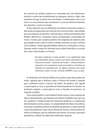 66  jorge luiz lordêlo de sales ribeiro
do conceito de política podem ser resumidas por três elementos:
decisões e ações que transformam ou agregam valores a algo, uma
instância em que as ideias são articuladas e confrontadas com o con-
texto e os mecanismos que sustentam o curso do desenvolvimento
das decisões e ações no tempo.
É fácil observar que as definições de política envolvem sempre a
discussão ou negociação em torno de um curso de ações, antecedidas
por um conjunto de decisões, direcionadas a metas preestabelecidas.
Bobbio, Matteucci e Pasquino (2002), perseguindo a etimologia do
termo, mostra que a palavra política foi originada do adjetivo polis,
que significa tudo o que se refere à cidade, portanto, ao que é urbano,
civil e público. Ainda segundo Bobbio, Matteucci e Pasquino o termo
durante muito tempo foi utilizado para obras dedicadas ao estudo
das coisas relacionadas ao Estado:
Na época moderna o termo perdeu o seu significado origi-
nal, substituído, pouco a pouco, por outras expressões como
“Ciência do Estado”, “Doutrina do Estado”, “Ciência Política”,
passando a ser comumente usado para indicar a atividade ou
conjunto de atividades que, de alguma maneira, tem como
referência a polis, ou seja, o Estado. (BOBBIO, 2002, p. 954)
As definições de Ciência Política vão oscilar entre dois pontos de
vistas: aqueles que a definem como a Ciência do Estado e aqueles
que a definem como a Ciência do Poder. Na prática, isto signifi-
ca preocupar-se com as questões do funcionamento do Estado, na
primeira acepção, e preocupar-se com as funções de governo, na
segunda acepção.
Uma teoria política, como define Easton (1970), é um conjunto de
ideias sistematizadas, que formam um sistema simbólico que, por sua
vez, permite a compreensão das estruturas políticas e a explicação
dos fenômenos neste campo. A complexidade dos fatos em política,
ou do que se poderia chamar de fenômenos políticos, é muito grande,
o que normalmente exige várias formas de leitura, vários pontos de
vistas ou enfoques, que se traduzem nas teorias. As teorias, portanto,
permitem a análise do objeto por diferentes ângulos.
Avaliacao_educacional.indb 66 31/03/2010 16:00:00
 
