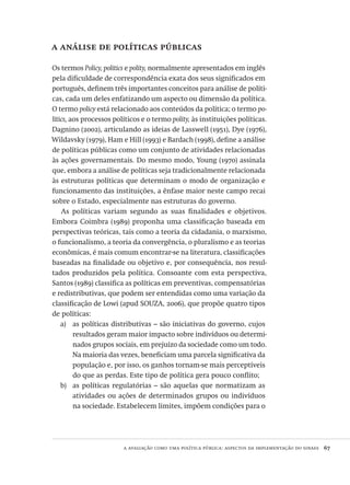 a avaliação como uma política pública: aspectos da implementação do sinaes  67
a análise de políticas públicas
Os termos Policy, politics e polity, normalmente apresentados em inglês
pela dificuldade de correspondência exata dos seus significados em
português, definem três importantes conceitos para análise de políti-
cas, cada um deles enfatizando um aspecto ou dimensão da política.
O termo policy está relacionado aos conteúdos da política; o termo po-
litics, aos processos políticos e o termo polity, às instituições políticas.
Dagnino (2002), articulando as ideias de Lasswell (1951), Dye (1976),
Wildavsky (1979), Ham e Hill (1993) e Bardach (1998), define a análise
de políticas públicas como um conjunto de atividades relacionadas
às ações governamentais. Do mesmo modo, Young (1970) assinala
que, embora a análise de políticas seja tradicionalmente relacionada
às estruturas políticas que determinam o modo de organização e
funcionamento das instituições, a ênfase maior neste campo recai
sobre o Estado, especialmente nas estruturas do governo.
As políticas variam segundo as suas finalidades e objetivos.
Embora Coimbra (1989) proponha uma classificação baseada em
perspectivas teóricas, tais como a teoria da cidadania, o marxismo,
o funcionalismo, a teoria da convergência, o pluralismo e as teorias
econômicas, é mais comum encontrar-se na literatura, classificações
baseadas na finalidade ou objetivo e, por consequência, nos resul-
tados produzidos pela política. Consoante com esta perspectiva,
Santos (1989) classifica as políticas em preventivas, compensatórias
e redistributivas, que podem ser entendidas como uma variação da
classificação de Lowi (apud SOUZA, 2006), que propõe quatro tipos
de políticas:
as políticas distributivas – são iniciativas do governo, cujosa)	
resultados geram maior impacto sobre indivíduos ou determi-
nados grupos sociais, em prejuízo da sociedade como um todo.
Na maioria das vezes, beneficiam uma parcela significativa da
população e, por isso, os ganhos tornam-se mais perceptíveis
do que as perdas. Este tipo de política gera pouco conflito;
as políticas regulatórias – são aquelas que normatizam asb)	
atividades ou ações de determinados grupos ou indivíduos
na sociedade. Estabelecem limites, impõem condições para o
Avaliacao_educacional.indb 67 31/03/2010 16:00:00
 
