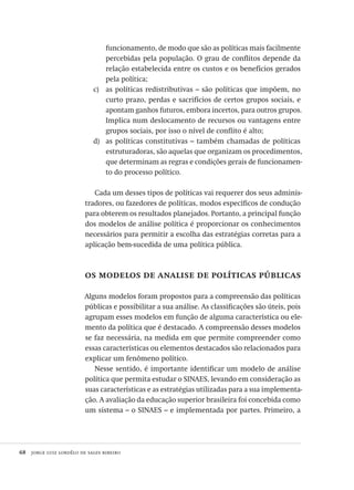 68  jorge luiz lordêlo de sales ribeiro
funcionamento, de modo que são as políticas mais facilmente
percebidas pela população. O grau de conflitos depende da
relação estabelecida entre os custos e os benefícios gerados
pela política;
as políticas redistributivas – são políticas que impõem, noc)	
curto prazo, perdas e sacrifícios de certos grupos sociais, e
apontam ganhos futuros, embora incertos, para outros grupos.
Implica num deslocamento de recursos ou vantagens entre
grupos sociais, por isso o nível de conflito é alto;
as políticas constitutivas – também chamadas de políticasd)	
estruturadoras, são aquelas que organizam os procedimentos,
que determinam as regras e condições gerais de funcionamen-
to do processo político.
Cada um desses tipos de políticas vai requerer dos seus adminis-
tradores, ou fazedores de políticas, modos específicos de condução
para obterem os resultados planejados. Portanto, a principal função
dos modelos de análise política é proporcionar os conhecimentos
necessários para permitir a escolha das estratégias corretas para a
aplicação bem-sucedida de uma política pública.
os modelos de analise de políticas públicas
Alguns modelos foram propostos para a compreensão das políticas
públicas e possibilitar a sua análise. As classificações são úteis, pois
agrupam esses modelos em função de alguma característica ou ele-
mento da política que é destacado. A compreensão desses modelos
se faz necessária, na medida em que permite compreender como
essas características ou elementos destacados são relacionados para
explicar um fenômeno político.
Nesse sentido, é importante identificar um modelo de análise
política que permita estudar o SINAES, levando em consideração as
suas características e as estratégias utilizadas para a sua implementa-
ção. A avaliação da educação superior brasileira foi concebida como
um sistema – o SINAES – e implementada por partes. Primeiro, a
Avaliacao_educacional.indb 68 31/03/2010 16:00:00
 