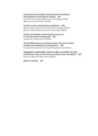 Ameaça dos estereótipos no desempenho intelectual
de estudantes universitários cotistas  225
Joice Ferreira da Silva (Mestre em Psicologia/UFBA)
Marcos Emanoel Pereira (UFBA)
Família, escola e desempenho acadêmico  249
Maria Virgínia Dazzani (Instituto de Psicologia/UFBA)
Marcelo Faria (Departamento de Educação/UNEB)
Fatores associados ao desempenho escolar na
4ª série do ensino fundamental  265
Rosana de Freitas Castro (UFBA)
School effectiveness in primary schools: the role of school
climate and composition characteristics  297
Claudia Schuchart (University of Wuppertal, Alemanha)
How good is maimonides’ rule? strengths and pitfalls of using
institutional rules as instruments to assess class size effects  325
Paulo A. Meyer M. Nascimento (IPEA)
Sobre os autores  347
Avaliacao_educacional.indb 6 31/03/2010 15:59:55
 