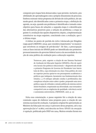 70  jorge luiz lordêlo de sales ribeiro
composto por etapas bem demarcadas e que permite, inclusive, pos-
sibilidades de aprendizagem com o próprio dinamismo do processo.
Embora existam várias propostas de divisão do ciclo político, de um
modo geral, são identificadas como a primeira etapa, a definição da
agenda, ou seja, quando um problema é identificado e tomado como
objetivo para busca de soluções; a segunda etapa é a identificação
das alternativas possíveis para a solução do problema; a etapa se-
guinte é a avaliação das opções disponíveis; depois, a implementação
constitui-se na etapa seguinte, concluindo com a avaliação, que é
a última etapa.
A ênfase no ponto de partida do ciclo é destacada por Kingdon
(1995 apud CARDOSO, 2004), que considera importantes “as nuances
que envolvem os estágios de pré-decisão”. De fato, a preocupação
com as fases iniciais do SINAES pode ser identificada nos primeiros
pronunciamentos do governo federal acerca da necessidade da cria-
ção de uma política de avaliação para a educação superior,
Tratava-se, pois, urgente a criação de um Sistema Nacional
de Avaliação da Educação Superior (SINAES) a fim de suprir
esta lacuna das políticas educacionais – diagnosticada desde
o primeiro Programa de Governo do Presidente Luiz Inácio
Lula da Silva, cuja orientação era clara: Uma política de ensi-
no superior precisa apoiar-se em pressupostos acadêmicos e
políticos que indiquem claramente sua fundamentação dou-
trinária. [...] O enfoque adotado conduz à problemática das
complexas relações entre saber e poder, propondo uma nova
política capaz de refundar a missão pública do sistema univer-
sitário brasileiro, respeitando sua diversidade, mas tornando-o
compatível com as exigências de qualidade, relevância social
e autonomia universitária. (TRINDADE, 2007, p. 12)
Feita essa constatação, o passo seguinte foi a criação de uma
comissão capaz de elaborar uma proposta para a criação de um
sistema nacional de avaliação. A proposta original foi apresentada ao
Ministro da Educação em 2003 e o percurso dessa proposta, até a sua
aprovação (Lei nº 10.861), está descrita no livro: SINAES: da concepção
à regulação, publicado pelo INEP em 2004. Muitos estudos foram rea-
Avaliacao_educacional.indb 70 31/03/2010 16:00:00
 