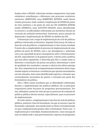 a avaliação como uma política pública: aspectos da implementação do sinaes  71
lizados sobre o SINAES, sobretudo estudos comparativos, buscando
estabelecer semelhanças e diferenças com processos avaliativos
anteriores. (BERTOLINI, 2004; BARREYRO; ROTHEN, 2006) Outros
estudos procuram, ainda, analisar a implantação do SINAES do ponto
de vista sistêmico e do ponto de vista da CPA (ALMEIDA JÚNIOR,
2005b; ANDRIOLA, 2005; AUGUSTO; BALZAN, 2007), identificando
os entraves e as dificuldades enfrentadas nos momentos iniciais da
execução da avaliação institucional. Entretanto, pouca atenção foi
dispensada à implementação do SINAES no âmbito das IES.
A desatenção com a etapa de implementação do ciclo de políticas
públicas é destacada na literatura. Segundo Faria (2003), de todas as
fases do ciclo de políticas, a implementação é a fase menos estudada.
É muito alta a complexidade do processo de implementação de uma
política do porte do SINAES, com a sua abrangência e, sobretudo,
com a sua capacidade de gerar consequências sobre o funcionamento
das IES, especialmente as de pequeno porte. A forma como a política,
que tem efeito regulatório, é absorvida pela IES e o modo como as
diretrizes e orientações são postas em prática, determinam o nível
de qualidade dos resultados e mesmo a eficácia dos efeitos planeja-
dos. Daí a importância de acompanhamento minucioso desta etapa,
visando superar as barreiras e resistências que operam naturalmente,
em tais situações, bem como identificando aspectos e situações que
eventualmente necessitem de ajustes e correções por parte dos
formuladores da política.
Silva e Melo (2000) acreditam que as dificuldades enfrentadas
durante a implementação das políticas públicas são as principais
responsáveis pelos fracassos de programas governamentais. Por
isso, defendem o ponto de visita de que os processos de avaliação de
políticas públicas devem atentar, especialmente, para os processos
de implementação.
Na visão clássica, a implementação é uma fase do ciclo de políticas
públicas, posterior à fase de formulação, em que se executa o que foi
formulado e planejado, desconsiderando os efeitos retroalimentado-
res que a implementação produz sobre a formulação. Neste caso, “a
implementação é entendida, fundamentalmente, como um jogo de
uma só rodada onde a ação governamental, expressa em programas
Avaliacao_educacional.indb 71 31/03/2010 16:00:00
 