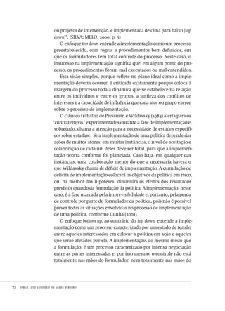 72  jorge luiz lordêlo de sales ribeiro
ou projetos de intervenção, é implementada de cima para baixo (top
down)”. (SILVA; MELO, 2000, p. 5)
O enfoque top down entende a implementação como um processo
preestabelecido, com regras e procedimentos bem definidos, em
que os formuladores têm total controle do processo. Neste caso, o
insucesso na implementação significa que, em algum ponto do pro-
cesso, os procedimentos foram mal executados ou mal-entendidos.
Esta visão simples, porque reflete no plano ideal como a imple-
mentação deveria ocorrer, é criticada exatamente porque coloca à
margem do processo toda a dinâmica que se estabelece na relação
entre os indivíduos e entre os grupos, a sutileza dos conflitos de
interesses e a capacidade de influência que cada ator ou grupo exerce
sobre o processo de implementação.
O clássico trabalho de Pressman e Wildavsky (1984) alerta para os
“contratempos” experimentados durante a fase de implementação e,
sobretudo, chama a atenção para a necessidade de estudos específi-
cos sobre esta fase. Se a implementação de uma política depende das
ações de muitos atores, em muitas instâncias, o nível de aceitação e
colaboração de cada um deles deve ser total, para que a implemen-
tação ocorra conforme foi planejada. Caso haja, em qualquer das
instâncias, uma colaboração menor do que a necessária haverá o
que Wildavsky chama de déficit de implementação. A cumulação de
déficits de implementação colocará os objetivos da política em risco,
ou, na melhor das hipóteses, diminuirá os efeitos dos resultados
previstos quando da formulação da política. A implementação, neste
caso, é a fase marcada pela imprevisibilidade e, portanto, pela perda
de controle por parte do formulador da política, pois não é possível
prever todas as situações envolvidas no processo de implementação
de uma política, conforme Cunha (2001).
O enfoque bottom up, ao contrário do top down, entende a imple-
mentação como um processo caracterizado por um estado de tensão
entre aqueles interessados em colocar a política em ação e aqueles
que serão afetados por ela. A implementação, do mesmo modo que
a formulação, é um processo caracterizado por intensa negociação
entre as partes interessadas e, por isso mesmo, o controle não está
totalmente nas mãos do formulador, nem totalmente nas mãos do
Avaliacao_educacional.indb 72 31/03/2010 16:00:00
 