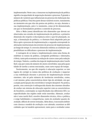 a avaliação como uma política pública: aspectos da implementação do sinaes  73
implementador. Neste caso, o insucesso na implementação da política
significa incapacidade de negociação durante o processo. É grande o
número de variáveis que influenciam no processo de elaboração das
políticas públicas. Uma boa parte dessas variáveis ocorre, exatamente,
no momento em que elas são postas em prática, ou seja, durante a
sua implementação, pois é o momento, como já foi demonstrado,
em que os formuladores perdem o controle do processo.
Silva e Melo (2000) identificam três dimensões que devem ser
observadas nos estudos de implementação de políticas: a primeira
dimensão diz respeito à discrepância entre o que foi planejado, ou
seja, a formulação da política, e o formato final adquirido pela po-
lítica após o processo de implementação; a segunda corresponde às
alterações institucionais decorrentes do processo de implementação,
ao longo do tempo. E a terceira dimensão enfatiza as condições que
possibilitam ou dificultam o processo de implementação.
A vantagem de se tomar a implementação como uma forma de
redefinir os rumos da política, corrigindo problemas e distorções,
é óbvia, tanto pela economia na redução de custos como pela redução
do tempo. Todavia, a análise da etapa de implementação não é tarefa
fácil, seja por conta do número de atores envolvidos; seja pela quan-
tidade de tarefas a serem executadas, num curto espaço de tempo.
Teoricamente, no que diz respeito à educação superior, as van-
tagens de corrigir os rumos das políticas de avaliação e negociar
a sua redefinição durante o processo de implementação seriam
enormes, não só pelo número de instâncias envolvidas, como,
e até mesmo, pelas características deste tipo de atividade, em que
a ampla participação dos envolvidos é sempre desejável. Na prática,
porém, esta convicção é enfraquecida diante dos enormes desafios
de avaliar um sistema de educação superior com as características
do brasileiro, contemplar as especificidades das diferentes IES e as
especificidades das regiões onde estão inseridas. Ademais, avaliar
não é uma tarefa fácil, envolve dimensões técnica, ética e política,
e exige habilidades e competências, tanto do avaliador quanto do
avaliado, difíceis de serem treinadas. Além disso, é necessário definir
com clareza o modelo de avaliação a ser adotado, examinar as difi-
culdades que tal modelo apresentará, tanto para o avaliador como
Avaliacao_educacional.indb 73 31/03/2010 16:00:00
 