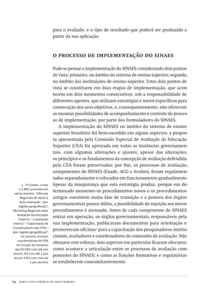 74  jorge luiz lordêlo de sales ribeiro
3  A Conaes, o Inep
e o MEC promoveram
vários eventos: “Oficinas
Regionais de Apoio à
Auto-avaliação – (por
regiões geográficas)”;
“Workshop Regional sobre
Avaliação da Educação
Superior – a avaliação
interna”; “Capacitação de
Coordenadores das CPAs –
(por regiões geográficas)”.
Os eventos reuniam
coordenadores de CPA,
em função do tamanho
das IES (IES com até 500
alunos, IES com até 2.500
alunos e IES com mais de
2.500 alunos).
para o avaliado, e o tipo de resultado que poderá ser produzido a
partir da sua aplicação.
o processo de implementação do sinaes
Pode-se pensar a implementação do SINAES considerando dois pontos
de vista: primeiro, no âmbito do sistema de ensino superior; segundo,
no âmbito das instituições de ensino superior. Estes dois pontos de
vista se constituem em duas etapas de implementação, que acon-
tecem em dois momentos consecutivos, sob a responsabilidade de
diferentes agentes, que utilizam estratégias e meios específicos para
consecução dos seus objetivos, e, consequentemente, não oferecem
as mesmas possibilidades de acompanhamento e controle do proces-
so de implementação, por parte dos formuladores do SINAES.
A implementação do SINAES no âmbito do sistema de ensino
superior brasileiro foi bem-sucedida em alguns aspectos: a propos-
ta apresentada pela Comissão Especial de Avaliação da Educação
Superior (CEA) foi aprovada em todas as instâncias governamen-
tais, com algumas alterações e ajustes; apesar das alterações,
os princípios e os fundamentos da concepção de avaliação defendida
pela CEA foram preservados; por fim, os processos de avaliação,
componentes do SINAES (Enade, ACG e Avalies), foram regulamen-
tados separadamente e colocados em funcionamento gradualmente.
Apesar da insegurança que esta estratégia produz, porque em de-
terminado momento os procedimentos novos e os procedimentos
antigos coexistem numa fase de transição e a postura dos órgãos
governamentais parece dúbia, a possibilidade de rejeição aos novos
procedimentos é atenuada. Antes de cada componente do SINAES
entrar em operação, os órgãos governamentais, responsáveis pela
sua implementação, publicaram documentos para orientação e
promoveram oficinas3
para a capacitação dos pesquisadores institu-
cionais, avaliadores e coordenadores de comissões de avaliação. Não
obstante este esforço, dois aspectos em particular ficaram obscuros:
como acontece a articulação entre os processos de avaliação com-
ponentes do SINAES; e como as funções formativas e regulatórias
se estabelecem concomitantemente.
Avaliacao_educacional.indb 74 31/03/2010 16:00:01
 
