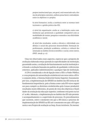 76  jorge luiz lordêlo de sales ribeiro
projeto institucional que, em geral, está enunciado sob a for-
ma de princípios coerentes, embora possa haver contradições
entre os objetivos e o projeto;
b) nível formativo: avalia a coerência entre as normas insti-
tucionais e a gestão prática das IES;
c) nível da organização: avalia se a instituição conta com
instâncias que promovam a qualidade compatível com as
modalidades de ensino, pesquisa e extensão e sua efetividade
acadêmica e social;
d) nível dos resultados: avalia a eficácia e efetividade aca-
dêmica e social dos processos desenvolvidos: formação de
profissionais, produção acadêmica, artística e cultural dis-
seminada no âmbito técnico-científico e social, entre outros.
(INEP, 2004b, p. 17)
Uma vez observados esses aspectos, espera-se que a proposta de
avaliação elaborada esteja ajustada às especificidades da instituição,
garantindo assim, a avaliação do funcionamento real da instituição e
evitando a avaliação baseada em padrões de qualidade e referenciais
externos, aplicados indistintamente a qualquer tipo de instituição.
A CPA é considerada o elo de ligação entre a IES e o Poder Público,
e a sua proposta de autoavaliação estabelecerá um nexo entra a IES e
o conjunto delas, o Sistema Federal de Ensino Superior. Exatamente
por isso, a implementação do SINAES no âmbito das IES torna-se de
fundamental importância, pois a forma como cada IES vai-se organi-
zar para cumprir as diretrizes estabelecidas pela Conaes produzirá
resultados muito diferentes, do ponto de vista dos objetivos e finali-
dades da avaliação da educação superior, conforme está posto na Lei
nº 10.861. Ademais, a implementação no âmbito das IES não permite
o acompanhamento e a supervisão do processo. Os procedimentos
que ocorrem, entre o momento em que a IES inicia o processo de
implementação do SINAES na IES até o momento em que a IES apre-
senta o seu Projeto de avaliação ao Inep, ficam invisíveis. Do mesmo
Avaliacao_educacional.indb 76 31/03/2010 16:00:01
 