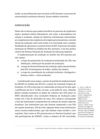 a avaliação como uma política pública: aspectos da implementação do sinaes  77
4  A Lei nº 10.861, de
14 de abril de 2004, e
a Portaria nº 2.051, de
9 de julho de 2004,
institui e regulamenta,
respectivamente, o
SINAES nas IES
integrantes do Sistema
Federal de Ensino
Superior. Todavia, houve
empenho dos órgãos da
Administração Federal em
estender a ação do SINAES
para as IES vinculadas ao
sistema estadual, através
de acordo de cooperação.
modo, os procedimentos que ocorrem na IES durante o processo de
autoavaliação (avaliação interna), ficam também invisíveis.
conclusão
Vários são os fatores que podem interferir no processo de implemen-
tação e produzir efeitos indesejáveis, tais como: a desconfiança em
relação à avaliação, adoção de objetivos estritamente relacionados
ao cumprimento das exigências dos órgãos governamentais, entendi-
mento da avaliação como uma tarefa a ser executada com a simples
finalidade de apresentar os pontos fortes da IES. O processo de imple-
mentação do SINAES no âmbito das IES, portanto, é um dos pontos
críticos do Sistema Nacional de Avaliação da Educação Superior.
A implementação da avaliação no âmbito das IES passaria por
três etapas:
a etapa da preparação da avaliação (constituição da CPA, sen-a)	
sibilização, elaboração do projeto de avaliação);
a etapa de desenvolvimento da avaliação (ações desenvolvidasb)	
pela IES, levantamento de dados, análise dos dados);
a etapa da consolidação da avaliação (relatório, divulgação ec)	
balanço crítico – meta-avaliação).
Considerando essas etapas, o ponto de partida da implementação
do SINAES no âmbito das IES foi a criação da Comissão Própria de
Avaliação. As CPA teriam que ser cadastradas no Inep até 60 dias após
a publicação da Lei n º10.861, ou seja, 14 de julho de 2004. Almeida
Júnior (2005b) examinou os dados do cadastro das CPA junto ao
INEP, identificando 1.831 Comissões Próprias de Avaliação cadas-
tradas até o fim de dezembro de 2004. Este número corresponde
a 84% das Instituições componentes do sistema de ensino superior
brasileiro. Das instituições que não haviam cadastrado a sua CPA
até aquele momento, 16% do total, algumas delas eram instituições
novas (recém-credenciadas), que não tinham como atender a este
requisito, bem como as IES pertencentes ao Sistema Estadual, que
não participavam do SINAES4
. Como o número de IES vinculadas
Avaliacao_educacional.indb 77 31/03/2010 16:00:01
 