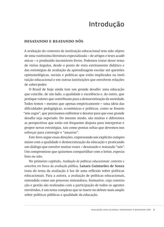 avaliação educacional: desatando e reatando nós  7
Introdução
desatando e reatando nós
A avaliação do contexto da instituição educacional tem sido objeto
de uma vastíssima literatura especializada – de artigos e teses acadê-
micas – e produzido incontáveis livros. Podemos tratar desse tema
de vários ângulos, desde o ponto de vista estritamente didático e
das estratégias de avaliação da aprendizagem escolar até questões
epistemológicas, sociais e políticas que estão implicadas na insti-
tuição educacional e em outras instituições que envolvem relações
de saber-poder.
O Brasil de hoje ainda tem um grande desafio: uma educação
que concilie, de um lado, a qualidade e excelência e, do outro, que
pratique valores que contribuam para a democratização da sociedade.
Todos temos – mesmo que apenas empiricamente – uma ideia das
dificuldades pedagógicas, econômicas e políticas, como se fossem
“nós cegos”, que precisamos enfrentar e desatar para que esse grande
desafio seja superado. Do mesmo modo, são muitas e diferentes
as perspectivas que estão em frequente disputa para interpretar e
propor novas estratégias, tais como pontas soltas que devemos nos
esforçar para convergir e “amarrar”.
Este livro segue essas direções, expressando um explícito compro-
misso com a qualidade e democratização da educação e praticando
um diálogo que envolve muitas vozes – desatando e reatando “nós”.
Um compromisso que quisemos compartilhar com o leitor, especia-
lista ou não.
No primeiro capítulo, Avaliação de políticas educacionais: contexto e
conceitos em busca da avaliação pública, Lanara Guimarães de Souza
trata do tema da avaliação à luz de uma reflexão sobre políticas
educacionais. Para a autora, a avaliação de políticas educacionais,
entendida como um processo sistemático, formativo, cuja constru-
ção e gestão são realizadas com a participação de todos os agentes
envolvidos, é um tema complexo que se insere no debate mais amplo
sobre políticas públicas e qualidade da educação.
Avaliacao_educacional.indb 7 31/03/2010 15:59:55
 