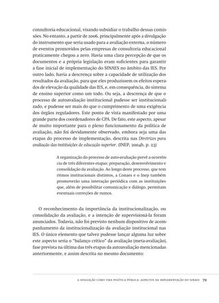 a avaliação como uma política pública: aspectos da implementação do sinaes  79
consultoria educacional, visando subsidiar o trabalho dessas comis-
sões. No entanto, a partir de 2006, principalmente após a divulgação
do instrumento que seria usado para a avaliação externa, o número
de eventos promovidos pelas empresas de consultoria educacional
praticamente chegou a zero. Havia uma clara percepção de que os
documentos e a própria legislação eram suficientes para garantir
a fase inicial de implementação do SINAES no âmbito das IES. Por
outro lado, havia a descrença sobre a capacidade de utilização dos
resultados da avaliação, para que eles produzissem os efeitos espera-
dos de elevação da qualidade das IES, e, em consequência, do sistema
de ensino superior como um todo. Ou seja, a descrença de que o
processo de autoavaliação institucional pudesse ser institucionali-
zado, e pudesse ser mais do que o cumprimento de uma exigência
dos órgãos reguladores. Este ponto de vista manifestado por uma
grande parte dos coordenadores de CPA. De fato, este aspecto, apesar
de muito importante para o pleno funcionamento da política de
avaliação, não foi devidamente observado, embora seja uma das
etapas do processo de implementação, descrita nas Diretrizes para
avaliação das instituições de educação superior. (INEP, 2004b, p. 23)
A organização do processo de auto-avaliação prevê a ocorrên-
cia de três diferentes etapas: preparação, desenvolvimento e
consolidação da avaliação. Ao longo deste processo, que tem
ritmos institucionais distintos, a Conaes e o Inep também
promoverão uma interação periódica com as instituições
que, além de possibilitar comunicação e diálogo, permitam
eventuais correções de rumos.
O reconhecimento da importância da institucionalização, ou
consolidação da avaliação, e a intenção de supervisioná-la foram
anunciados. Todavia, não foi previsto nenhum dispositivo de acom-
panhamento da institucionalização da avaliação institucional nas
IES. O único elemento que talvez pudesse lançar alguma luz sobre
este aspecto seria o “balanço crítico” da avaliação (meta-avaliação),
fase prevista na última das três etapas da autoavaliação mencionadas
anteriormente, e assim descrita no mesmo documento:
Avaliacao_educacional.indb 79 31/03/2010 16:00:01
 
