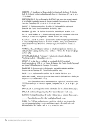 82  jorge luiz lordêlo de sales ribeiro
BELLONI, I. A função social da avaliação institucional. Avaliação: Revista da
Rede de Avaliação Institucional da Educação Superior, Campinas, SP, v. 4, n. 3, p.
37-50, 1998.
BERTOLINI, J.C.G. A transformação do SINAES: da proposta emancipatória
à lei híbrida. Avaliação: Revista da Rede de Avaliação Institucional da Educação
Superior, Campinas, SP, v. 4, n. 9, p. 67-76, set. 2004.
BOBBIO, N. Dicionário de política. Brasília, DF: Editora Universidade de
Brasília; São Paulo: Imprensa Oficial do Estado, 2002.
BONNIOL, J.J.; VIAL. M. Modelos de avaliação. Porto Alegre: ArtMed, 2001.
BRASIL. Lei nº 10.861, de 14 de abril de 2004. Institui o Sistema Nacional de
Avaliação da Educação Superior – SINAES. Brasília, DF, 2004.
CARDOSO, I. de M. P. Ascensão e queda de uma questão na agenda governamental:
o caso das organizações sociais da saúde na Bahia. 2004. Tese (Doutorado
em Administração) – Escola de Administração, Universidade Federal da
Bahia.
COIMBRA, M.A. Abordagens teóricas as estudo das políticas públicas. In:
ABRANCHES, S. (Org.). Política social e combate à pobreza. Rio de Janeiro: Jorge
Zahar, 1989.
COUSINS, J.B.; EARL, L. Participatory evaluation in education. London;
Washington, D.C. : Falmer Press, c1995.
CUNHA, E. M. da. Regra e realidade na constituição do SUS municipal:
implementação da NOB 96 em Duque de Caxias. São Paulo: Escola Nacional
de Saúde Pública/Fundação Oswaldo Cruz, 2001.
DAGNINO, R. Gestão estratégica da inovação: metodologias para análise e
interpretação. Taubaté, SP: Cabral Universitária, 2002.
DAHL, R. A. A moderna análise política. Rio de Janeiro: Lidador, 1970.
DIAS SOBRINHO, J. Avaliação: políticas educacionais e reformas da educação
superior. São Paulo: Cortez, 2003.
______. Avaliação institucional: marcos teóricos e políticos. Avaliação: Revista
da Rede de Avaliação da Educação Superior, Campinas, SP, v. 1, n. 1, p. 15-24, jul.
1996.
DUVERGER, M. Ciência política: teoria e método. Rio de Janeiro: Zahar, 1962.
DYE, T. R. Understanding public policy. New Jersey: Prentice Hall, 1995.
EASTON, D. (Org.) Modalidades de análise política. Rio de Janeiro: Zahar, 1970.
______. The political system. New York: Alfred A. Knopf, 1994.
FARIA, C.A.P. Idéias, conhecimento e políticas públicas: um inventário
sucinto das principais vertentes analíticas recentes. Revista Brasileira de
Ciências Sociais, São Paulo, v. 18, n. 51, p. 21-30, fev. 2003.
Avaliacao_educacional.indb 82 31/03/2010 16:00:01
 