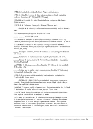 a avaliação como uma política pública: aspectos da implementação do sinaes  83
HADJI, C. Avaliação desmistificada. Porto Alegre: ArtMed, 2001.
HAM, C.; HILL, M. O processo de elaboração de políticas no Estado capitalista
moderno. Campinas, SP: UNICAMP/DPCT, 1996.
HOUAISS, A. Dicionário eletrônico Houaiss da língua portuguesa. São Paulo:
Objetiva, 2001.
HOUSE, E. R. Evaluación, ética y poder. Madrid: Morata, 2000.
______; HOWE, K. R. Valores en evaluación e investigación social. Madrid: Morata,
2001.
INEP. Censo de educação superior. Brasília, DF, 2003.
______. ______. Brasília, DF, 2004.
INEP. Comissão Nacional de Avaliação da Educação Superior (CONAES).
Diretrizes para a avaliação das instituições de educação superior. Brasília, DF, 2004b.
INEP. Sistema Nacional de Avaliação da Educação Superior (SINAES).
Avaliação externa das instituições de educação superior: diretrizes e instrumentos.
Brasília, DF, 2005.
______. Bases para uma nova proposta de avaliação da educação superior. Brasília,
DF, 2004c.
______. Instrumento de avaliação de cursos de graduação. Brasília, DF, 2006.
______. Manual do Exame Nacional de Desempenho dos Estudantes – Enade 2004.
Brasília, DF, 2004d.
LASSWELL, H. A linguagem da política. Brasília, DF: Editora da Universidade
de Brasília, 1982.
______. Política: quem ganha o que, quando, como. Brasília, DF: Editora da
Universidade de Brasília, 1984.
LEITE, D. Reforma universitário: avaliação institucional e participativa.
Petrópolis, RJ: Vozes, 2005.
______; TUTIKIAN, J.; HOLZ, N. (Org.). Avaliação & compromisso: construção
e prática da avaliação institucional em uma universidade pública. Porto
Alegre: Ed. da Universidade, 2000.
PARSONS, T. Aspecto político da estrutura e do processo social. In: EASTON,
D. Modalidades de análise política. Rio de Janeiro: Zahar, 1970.
PERRENOUD, P. Avaliação: da excelência à regulação das aprendizagens: entre
duas lógicas. Porto Alegre: Artes Médicas, 1999.
PRESSMAN, J.L.; WILDAVSKY, A. Implementation: how great expectations
in Washington are dashed in Oakland: or, why it’s amazing that federal
programs work at all, this being a saga of the Economic Development
Administration as told by two sympathetic observers who seek to build
morals on a foundation of ruined hopes. 3rd ed. Berkeley : University of
California Press, c1984.
Avaliacao_educacional.indb 83 31/03/2010 16:00:01
 