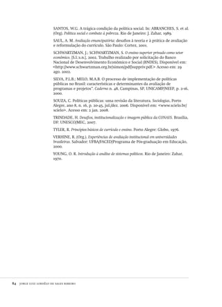 84  jorge luiz lordêlo de sales ribeiro
SANTOS, W.G. A trágica condição da política social. In: ABRANCHES, S. et al.
(Org). Política social e combate à pobreza. Rio de Janeiro: J. Zahar, 1989.
SAUL, A. M. Avaliação emancipatória: desafios à teoria e à prática de avaliação
e reformulação do currículo. São Paulo: Cortez, 2001.
SCHWARTZMAN, J.; SCHWARTZMAN, S. O ensino superior privado como setor
econômico. [S.l.:s.n.], 2002. Trabalho realizado por solicitação do Banco
Nacional de Desenvolvimento Econômico e Social (BNDES). Disponível em:
<http://www.schwartzman.org.br/simon/pdf/suppriv.pdf.> Acesso em: 29
ago. 2002.
SILVA, P.L.B.; MELO, M.A.B. O processo de implementação de políticas
públicas no Brasil: características e determinantes da avaliação de
programas e projetos”. Caderno n. 48, Campinas, SP, UNICAMP/NEEP, p. 2-16,
2000.
SOUZA, C. Políticas públicas: uma revisão da literatura. Sociologias, Porto
Alegre, ano 8, n. 16, p. 20-45, jul./dez. 2006. Disponível em: <www.scielo.br/
scielo>. Acesso em: 2 jan. 2008.
TRINDADE, H. Desafios, institucionalização e imagem pública da CONAES. Brasília,
DF: UNESCO/MEC, 2007.
TYLER, R. Princípios básicos de currículo e ensino. Porto Alegre: Globo, 1976.
VERHINE, R. (Org.). Experiências de avaliação institucional em universidades
brasileiras. Salvador: UFBA/FACED/Programa de Pós-graduação em Educação,
2000.
YOUNG, O. R. Introdução à análise de sistemas políticos. Rio de Janeiro: Zahar,
1970.
Avaliacao_educacional.indb 84 31/03/2010 16:00:01
 