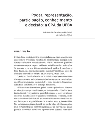 Poder, representação,
participação, conhecimento
e decisão: a CPA da UFBA
José Albertino Carvalho Lordêlo (UFBA)
Márcia Pontes (UFBA)
introdução
O título deste capítulo contém propositadamente cinco conceitos que
estão sempre presentes e entrelaçados nas reflexões e na experiência
concreta de todos os envolvidos com a tomada de decisões que impli-
cam em consequências para a vida dos indivíduos e das instituições.
Ao longo do texto será feita uma tentativa de análise desses elemen-
tos e da conexão dos mesmos com o desenvolvimento das ações de
avaliação da Comissão Própria de Avaliação (CPA) da UFBA.
O poder e a sua distribuição entre os indivíduos ou entre os diver-
sos segmentos das sociedades organizadas sempre se constituíram
questões cruciais para a humanidade, e estão na origem dos grandes
conflitos e transformações ao longo da história.
Partindo-se do conceito de poder como a possibilidade de tomar
decisões e fazer com que essas decisões sejam implementadas, o Estado é a sua
instância mais representativa na medida em que se sobrepõe a todas
as demais manifestações de poder disseminadas na sociedade, sejam
elas coletivas ou individuais, estando historicamente associado ao
uso da força e a impossibilidade de se evitar a sua ação coercitiva.
Nas sociedades antigas e do ocidente medieval as religiões contribu-
íram fortemente para conferir legitimidade ao exercício do poder
político, associando divindades a governantes, obtendo assim uma
Avaliacao_educacional.indb 85 31/03/2010 16:00:01
 