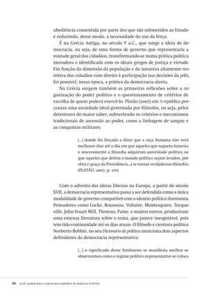 86  josé albertino carvalho lordêlo & márcia pontes
obediência consentida por parte dos que são submetidos ao Estado
e reduzindo, desse modo, a necessidade do uso da força.
É na Grécia Antiga, no século V a.C., que surge a ideia de de-
mocracia, ou seja, de uma forma de governo que representaria a
vontade geral dos cidadãos, transformando-se numa prática política
inovadora e identificada com os ideais gregos de justiça e virtude.
Em função da dimensão da população e da natureza altamente res-
tritiva dos cidadãos com direito à participação nas decisões da pólis,
foi possível, nessa época, a prática da democracia direta.
Na Grécia surgem também as primeiras reflexões sobre a or-
ganização do poder político e o questionamento de critérios de
escolha de quem poderá exercê-lo. Platão (2007) em A república pre-
coniza uma sociedade ideal governada por filósofos, ou seja, pelos
detentores do maior saber, subvertendo os critérios e mecanismos
tradicionais de ascensão ao poder, como a linhagem de sangue e
as conquistas militares.
[...] donde fui forçado a dizer que a raça humana não verá
melhores dias até o dia em que aqueles que seguem honesta
e sinceramente a filosofia adquiram autoridade política ou
que aqueles que detêm o mando político sejam levados, por
obra e graça da Providência, a se tornar verdadeiros filósofos.
(PLATÃO, 2007, p. 170)
Com o advento das ideias liberais na Europa, a partir do século
XVII, a democracia representativa passa a ser defendida como a única
modalidade de governo compatível com o ideário político iluminista.
Pensadores como Locke, Rousseau, Voltaire, Montesquieu, Tocque-
ville, John Stuart Mill, Thoreau, Paine, e muitos outros, produziram
uma extensa literatura sobre o tema, que parece inesgotável, pois
tem tido continuidade até os dias atuais. O filósofo e cientista político
Norberto Bobbio, no seu Dicionário de política menciona dois aspectos
definidores da democracia representativa:
[...] o significado deste fenômeno se manifesta melhor se
observarmos como o regime político representativo se coloca
Avaliacao_educacional.indb 86 31/03/2010 16:00:02
 