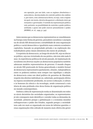 poder, representação, participação, conhecimento e decisão: a cpa da ufba  87
em oposição, por um lado, com os regimes absolutistas e
autocráticos, desvinculados do controle político dos súditos
e, por outro, com a democracia direta, ou seja, com o regime
no qual, em teoria, deveria desaparecer a distinção entre go-
vernantes e governados. O sentido da representação política
está, portanto, na possibilidade de controlar o poder político,
atribuída a quem não pode exercer pessoalmente o poder.
(BOBBIO, et. al., 1995, p. 345)
Antes mesmo que as democracias representativas se consolidassem
na Europa como forma de governo, pensadores socialistas e anarquis-
tas do século XIX denunciavam a inviabilidade de uma organização
política e social democrática e igualitária num contexto econômico
capitalista, baseado na propriedade privada e na exploração dos
trabalhadores pelas classes detentoras dos meios de produção.
A trajetória da democracia, ao longo do século XX, seja no discur-
so político, seja nas vicissitudes da sua prática, não tem sido nada li-
near. As experiências políticas do século passado, de implantação do
socialismo em diversas nações (as democracias populares) também
adotaram modelos representativos de governo. O mundo chegou
ao século XXI praticando de forma generalizada o modelo formal
de democracia representativa (parlamento, eleições, independência
entre os poderes) embora nem sempre isso signifique a adoção
da democracia como um ideal político de garantias de liberdade,
respeito dos direitos individuais ou, sobretudo, participação efetiva
na riqueza socialmente produzida, no acesso à educação, à cultura
e às benesses da ciência e da tecnologia, sendo consensual a exis-
tência de uma profunda crise dessa forma de organização política
no mundo contemporâneo.
Embora a ideia de representação tenha se disseminado em todos
os níveis decisórios das sociedades organizadas, os representantes
já não conseguem mais identificar e atender todas as demandas da
sociedade, primeiro porque a globalização e a economia mundial
enfraqueceram o poder dos Estados, segundo porque a sociedade
tem cada vez mais se organizado em torno de infinitas questões, e
essas organizações têm cobrado de maneira mais efetiva dos gover-
Avaliacao_educacional.indb 87 31/03/2010 16:00:02
 