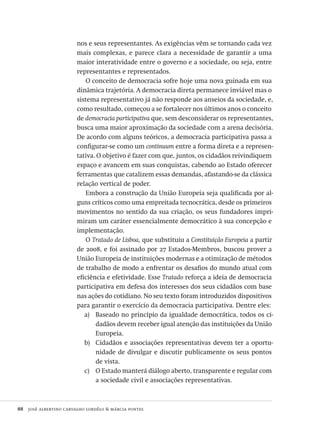 88  josé albertino carvalho lordêlo & márcia pontes
nos e seus representantes. As exigências vêm se tornando cada vez
mais complexas, e parece clara a necessidade de garantir a uma
maior interatividade entre o governo e a sociedade, ou seja, entre
representantes e representados.
O conceito de democracia sofre hoje uma nova guinada em sua
dinâmica trajetória. A democracia direta permanece inviável mas o
sistema representativo já não responde aos anseios da sociedade, e,
como resultado, começou a se fortalecer nos últimos anos o conceito
de democracia participativa que, sem desconsiderar os representantes,
busca uma maior aproximação da sociedade com a arena decisória.
De acordo com alguns teóricos, a democracia participativa passa a
configurar-se como um continuum entre a forma direta e a represen-
tativa. O objetivo é fazer com que, juntos, os cidadãos reivindiquem
espaço e avancem em suas conquistas, cabendo ao Estado oferecer
ferramentas que catalizem essas demandas, afastando-se da clássica
relação vertical de poder.
Embora a construção da União Europeia seja qualificada por al-
guns críticos como uma empreitada tecnocrática, desde os primeiros
movimentos no sentido da sua criação, os seus fundadores impri-
miram um caráter essencialmente democrático à sua concepção e
implementação.
O Tratado de Lisboa, que substituiu a Constituição Europeia a partir
de 2008, e foi assinado por 27 Estados-Membros, buscou prover a
União Europeia de instituições modernas e a otimização de métodos
de trabalho de modo a enfrentar os desafios do mundo atual com
eficiência e efetividade. Esse Tratado reforça a ideia de democracia
participativa em defesa dos interesses dos seus cidadãos com base
nas ações do cotidiano. No seu texto foram introduzidos dispositivos
para garantir o exercício da democracia participativa. Dentre eles:
Baseado no princípio da igualdade democrática, todos os ci-a)	
dadãos devem receber igual atenção das instituições da União
Europeia.
Cidadãos e associações representativas devem ter a oportu-b)	
nidade de divulgar e discutir publicamente os seus pontos
de vista.
O Estado manterá diálogo aberto, transparente e regular comc)	
a sociedade civil e associações representativas.
Avaliacao_educacional.indb 88 31/03/2010 16:00:02
 