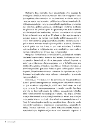 8  introdução
O objetivo desse capítulo é fazer uma reflexão sobre o campo da
avaliação na área das políticas públicas, destacando alguns de seus
pressupostos e fundamentos, no atual contexto brasileiro, especifi-
camente, no tocante ao caráter público da avaliação. A avaliação de
políticas educacionais envolve autoavaliação, avaliação de programas
e de projetos à política vinculada, que tem por objetivo a melhoria
da qualidade da aprendizagem. Na primeira parte, Lanara Souza
aborda as questões conceituais da temática e na contextualização do
debate sobre o tema a partir da década de 90. Em seguida, destaca
algumas questões de caráter conceitual e político-pedagógico pre-
sentes na literatura e que parecem fundamentais na implantação e
gestão de um processo de avaliação de políticas públicas, tais como:
a participação dos envolvidos no processo, a natureza dos dados
sistematizados e a politização das ações avaliativas, superando o
caráter eminentemente técnico que costumam ter.
O segundo capítulo assinado em coautoria, de Robinson Moreira
Tenório e Maria Antonia Brandão de Andrade, discute os desafios e
perspectivas da avaliação da educação superior no Brasil. Segundo os
autores, a avaliação da educação superior tem se definido como um
ponto estratégico na articulação e gestão das políticas educativas. A
preocupação com a qualidade oferecida pelas Instituições de Ensino
Superior (IES) tem desencadeado uma série de argumentos e ações
de ordem institucional e estatal na busca pelo amadurecimento do
campo avaliativo.
No Brasil, as recomendações do novo modelo de administração
pública gerencial têm provocado alterações no campo educacional
no que se refere à organização jurídica das instituições de ensi-
no, a exemplo de novos processos de regulação e gestão. Esse fato
acarreta no desenvolvimento de políticas educacionais voltadas
para o atendimento da ideologia neoliberal, cuja lógica deveria
acompanhar a orientação do campo econômico. Assim, a articulação
entre a educação e a produção de conhecimento deverá estar sob a
égide do binômio privatização–mercantilização da educação, tendo
como interlocutores os organismos internacionais, a exemplo do
Banco Mundial. Por outro lado, a falta de financiamento público e
a recomendação da privatização desse nível de ensino implicam a
Avaliacao_educacional.indb 8 31/03/2010 15:59:55
 