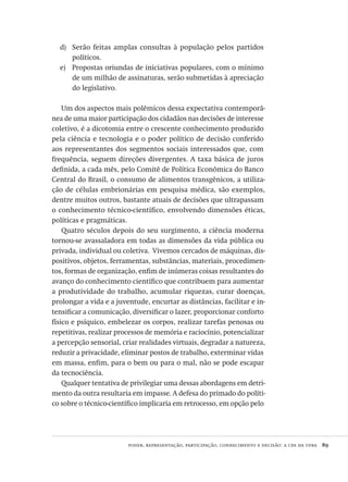 poder, representação, participação, conhecimento e decisão: a cpa da ufba  89
Serão feitas amplas consultas à população pelos partidosd)	
políticos.
Propostas oriundas de iniciativas populares, com o mínimoe)	
de um milhão de assinaturas, serão submetidas à apreciação
do legislativo.
Um dos aspectos mais polêmicos dessa expectativa contemporâ-
nea de uma maior participação dos cidadãos nas decisões de interesse
coletivo, é a dicotomia entre o crescente conhecimento produzido
pela ciência e tecnologia e o poder político de decisão conferido
aos representantes dos segmentos sociais interessados que, com
frequência, seguem direções divergentes. A taxa básica de juros
definida, a cada mês, pelo Comitê de Política Econômica do Banco
Central do Brasil, o consumo de alimentos transgênicos, a utiliza-
ção de células embrionárias em pesquisa médica, são exemplos,
dentre muitos outros, bastante atuais de decisões que ultrapassam
o conhecimento técnico-científico, envolvendo dimensões éticas,
políticas e pragmáticas.
Quatro séculos depois do seu surgimento, a ciência moderna
tornou-se avassaladora em todas as dimensões da vida pública ou
privada, individual ou coletiva. Vivemos cercados de máquinas, dis-
positivos, objetos, ferramentas, substâncias, materiais, procedimen-
tos, formas de organização, enfim de inúmeras coisas resultantes do
avanço do conhecimento científico que contribuem para aumentar
a produtividade do trabalho, acumular riquezas, curar doenças,
prolongar a vida e a juventude, encurtar as distâncias, facilitar e in-
tensificar a comunicação, diversificar o lazer, proporcionar conforto
físico e psíquico, embelezar os corpos, realizar tarefas penosas ou
repetitivas, realizar processos de memória e raciocínio, potencializar
a percepção sensorial, criar realidades virtuais, degradar a natureza,
reduzir a privacidade, eliminar postos de trabalho, exterminar vidas
em massa, enfim, para o bem ou para o mal, não se pode escapar
da tecnociência.
Qualquer tentativa de privilegiar uma dessas abordagens em detri-
mento da outra resultaria em impasse. A defesa do primado do políti-
co sobre o técnico-científico implicaria em retrocesso, em opção pelo
Avaliacao_educacional.indb 89 31/03/2010 16:00:02
 