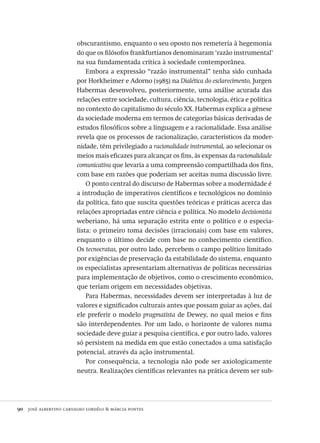 90  josé albertino carvalho lordêlo & márcia pontes
obscurantismo, enquanto o seu oposto nos remeteria à hegemonia
do que os filósofos frankfurtianos denominaram ‘razão instrumental’
na sua fundamentada crítica à sociedade contemporânea.
Embora a expressão “razão instrumental” tenha sido cunhada
por Horkheimer e Adorno (1985) na Dialética do esclarecimento, Jurgen
Habermas desenvolveu, posteriormente, uma análise acurada das
relações entre sociedade, cultura, ciência, tecnologia, ética e política
no contexto do capitalismo do século XX. Habermas explica a gênese
da sociedade moderna em termos de categorias básicas derivadas de
estudos filosóficos sobre a linguagem e a racionalidade. Essa análise
revela que os processos de racionalização, característicos da moder-
nidade, têm privilegiado a racionalidade instrumental, ao selecionar os
meios mais eficazes para alcançar os fins, às expensas da racionalidade
comunicativa que levaria a uma compreensão compartilhada dos fins,
com base em razões que poderiam ser aceitas numa discussão livre.
O ponto central do discurso de Habermas sobre a modernidade é
a introdução de imperativos científicos e tecnológicos no domínio
da política, fato que suscita questões teóricas e práticas acerca das
relações apropriadas entre ciência e política. No modelo decisionista
weberiano, há uma separação estrita ente o político e o especia-
lista: o primeiro toma decisões (irracionais) com base em valores,
enquanto o último decide com base no conhecimento científico.
Os tecnocratas, por outro lado, percebem o campo político limitado
por exigências de preservação da estabilidade do sistema, enquanto
os especialistas apresentariam alternativas de políticas necessárias
para implementação de objetivos, como o crescimento econômico,
que teriam origem em necessidades objetivas.
Para Habermas, necessidades devem ser interpretadas à luz de
valores e significados culturais antes que possam guiar as ações, daí
ele preferir o modelo pragmatista de Dewey, no qual meios e fins
são interdependentes. Por um lado, o horizonte de valores numa
sociedade deve guiar a pesquisa científica, e por outro lado, valores
só persistem na medida em que estão conectados a uma satisfação
potencial, através da ação instrumental.
Por consequência, a tecnologia não pode ser axiologicamente
neutra. Realizações científicas relevantes na prática devem ser sub-
Avaliacao_educacional.indb 90 31/03/2010 16:00:02
 