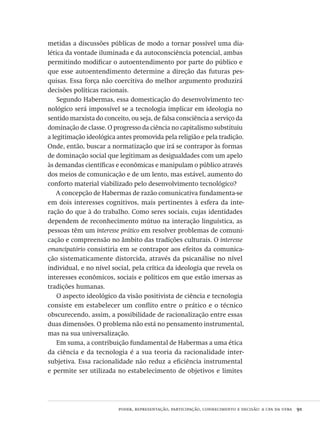 poder, representação, participação, conhecimento e decisão: a cpa da ufba  91
metidas a discussões públicas de modo a tornar possível uma dia-
lética da vontade iluminada e da autoconsciência potencial, ambas
permitindo modificar o autoentendimento por parte do público e
que esse autoentendimento determine a direção das futuras pes-
quisas. Essa força não coercitiva do melhor argumento produzirá
decisões políticas racionais.
Segundo Habermas, essa domesticação do desenvolvimento tec-
nológico será impossível se a tecnologia implicar em ideologia no
sentido marxista do conceito, ou seja, de falsa consciência a serviço da
dominação de classe. O progresso da ciência no capitalismo substituiu
a legitimação ideológica antes promovida pela religião e pela tradição.
Onde, então, buscar a normatização que irá se contrapor às formas
de dominação social que legitimam as desigualdades com um apelo
às demandas científicas e econômicas e manipulam o público através
dos meios de comunicação e de um lento, mas estável, aumento do
conforto material viabilizado pelo desenvolvimento tecnológico?
A concepção de Habermas de razão comunicativa fundamenta-se
em dois interesses cognitivos, mais pertinentes à esfera da inte-
ração do que à do trabalho. Como seres sociais, cujas identidades
dependem de reconhecimento mútuo na interação linguística, as
pessoas têm um interesse prático em resolver problemas de comuni-
cação e compreensão no âmbito das tradições culturais. O interesse
emancipatório consistiria em se contrapor aos efeitos da comunica-
ção sistematicamente distorcida, através da psicanálise no nível
individual, e no nível social, pela crítica da ideologia que revela os
interesses econômicos, sociais e políticos em que estão imersas as
tradições humanas.
O aspecto ideológico da visão positivista de ciência e tecnologia
consiste em estabelecer um conflito entre o prático e o técnico
obscurecendo, assim, a possibilidade de racionalização entre essas
duas dimensões. O problema não está no pensamento instrumental,
mas na sua universalização.
Em suma, a contribuição fundamental de Habermas a uma ética
da ciência e da tecnologia é a sua teoria da racionalidade inter-
subjetiva. Essa racionalidade não reduz a eficiência instrumental
e permite ser utilizada no estabelecimento de objetivos e limites
Avaliacao_educacional.indb 91 31/03/2010 16:00:02
 
