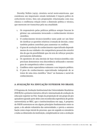 poder, representação, participação, conhecimento e decisão: a cpa da ufba  93
Dorothy Nelkin (1975), cientista social norte-americana, que
coordenou um importante estudo intitulado O impacto político do
conhecimento técnico, lista seis proposições relacionadas com essa
clássica e conflituosa relação entre a dimensão política e técnica,
que merecem ser transcritas pela sua atualidade.
Os responsáveis pelas políticas públicas sempre buscam le-1.	
gitimar sua autonomia invocando o conhecimento técnico-
científico.
O conhecimento técnico-científico tanto pode ser um fator2.	
de clarificar as questões relativas à tomada de decisão, como
também podem contribuir para aumentar os conflitos.
O grau de aceitação do conhecimento especializado depende3.	
menos da sua validade e da competência pessoal dos envolvi-
dos do que da possibilidade que ela tem de reforçar posições
previamente defendidas.
Os opositores de uma decisão de base técnico-científica não4.	
precisam demonstrar essa discordância utilizando o mesmo
grau de competência sobre o assunto.
Conflitos entre especialistas reduzem o seu impacto político.5.	
O peso do conhecimento especializado independe de se6.	
tratar de uma área científica “dura” ou humana e social do
conhecimento.
a avaliação na educação superior no brasil
O Programa de Avaliação Institucional das Universidades Brasileiras
(PAIUB) foi a primeira iniciativa oficial e sistematizada de avaliação da
educação superior no País. Surgiu da proposição de um grupo de pes-
quisadores (grande parte deles com reconhecida experiência de gestão
universitária) ao MEC, que o institucionalizou em 1993. A proposta
do PAIUB sustentava-se em alguns princípios fundamentais entre os
quais, o da adesão voluntária das universidades, e previa a autoava-
liação como etapa inicial do processo, que em seguida se estenderia
a todas as dimensões da instituição, completando-se com a avaliação
Avaliacao_educacional.indb 93 31/03/2010 16:00:02
 