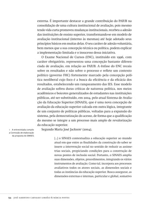 94  josé albertino carvalho lordêlo & márcia pontes
1  A entrevistada compôs
a Comissão de elaboração
da proposta do SINAES.
externa. É importante destacar a grande contribuição do PAIUB na
consolidação de uma cultura institucional de avaliação, pois mesmo
tendo vida curta promoveu mudanças institucionais, recebeu a adesão
das instituições de ensino superior, transformando-se em modelo de
avaliação institucional (interno às mesmas) até hoje adotado seus
princípios básicos em muitas delas. O seu caráter de adesão voluntária,
bem menos que a sua concepção técnica ou política, podem explicar
a implementação limitada e o insucesso dessa iniciativa.
O Exame Nacional de Cursos (ENC), instituído em 1996, com
caráter obrigatório, representou uma concepção bastante diferen-
ciada de avaliação, em relação ao PAIUB. A ênfase do ENC recaía
sobre os resultados e não sobre o processo e reflete um contexto
político (governo FHC) fortemente marcado pela concepção polí-
tica neoliberal cujo foco é a busca da eficiência e da eficácia dos
resultados, estabelecendo um ranqueamento das IES. Esse modelo
de avaliação sofreu duras críticas de natureza política, nos meios
acadêmicos e boicotes generalizados de estudantes nas instituições
públicas, até ser substituído, em 2004, pelo atual Sistema de Avalia-
ção da Educação Superior (SINAES), que é uma nova concepção de
avaliação da educação superior calcada em outra lógica, integrante
de um conjunto de políticas públicas, voltadas para a expansão do
sistema, pela democratização do acesso, de forma que a qualificação
do mesmo se integre a um processo mais amplo de revalorização
da educação superior.
Segundo Maria José Jackson1
(2004),
[...] o SINAES contextualiza a educação superior ao mundo
atual em que entre as finalidades da construção do saber se
insere a intervenção social no sentido de reduzir as assime-
trias sociais, propiciando condições para a construção de
novas pontes de inclusão social. Portanto, o SINAES amplia
suas dimensões, objetos, procedimentos, integrando os vários
instrumentos de avaliação. Como tal, incorpora aos processos
avaliativos todos os atores sociais, as dimensões sociais e
todas as instâncias da educação superior. Busca assegurar, as
dimensões externas e internas, particular e global, somativo
Avaliacao_educacional.indb 94 31/03/2010 16:00:02
 