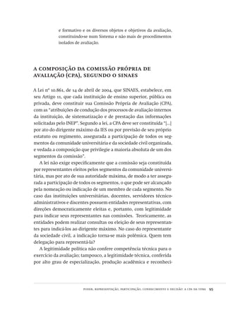 poder, representação, participação, conhecimento e decisão: a cpa da ufba  95
e formativo e os diversos objetos e objetivos da avaliação,
constituindo-se num Sistema e não mais de procedimentos
isolados de avaliação.
a composição da comissão própria de
avaliação (cpa), segundo o sinaes
A Lei nº 10.861, de 14 de abril de 2004, que SINAES, estabelece, em
seu Artigo 11, que cada instituição de ensino superior, pública ou
privada, deve constituir sua Comissão Própria de Avaliação (CPA),
com as “atribuições de condução dos processos de avaliação internos
da instituição, de sistematização e de prestação das informações
solicitadas pelo INEP”. Segundo a lei, a CPA deve ser constituída “[...]
por ato do dirigente máximo da IES ou por previsão de seu próprio
estatuto ou regimento, assegurada a participação de todos os seg-
mentos da comunidade universitária e da sociedade civil organizada,
e vedada a composição que privilegie a maioria absoluta de um dos
segmentos da comissão”.
A lei não exige especificamente que a comissão seja constituída
por representantes eleitos pelos segmentos da comunidade universi-
tária, mas por ato de sua autoridade máxima, de modo a ter assegu-
rada a participação de todos os segmentos, o que pode ser alcançado
pela nomeação ou indicação de um membro de cada segmento. No
caso das instituições universitárias, docentes, servidores técnico-
administrativos e discentes possuem entidades representativas, com
direções democraticamente eleitas e, portanto, com legitimidade
para indicar seus representantes nas comissões. Teoricamente, as
entidades podem realizar consultas ou eleição de seus representan-
tes para indicá-los ao dirigente máximo. No caso do representante
da sociedade civil, a indicação torna-se mais polêmica. Quem tem
delegação para representá-la?
A legitimidade política não confere competência técnica para o
exercício da avaliação; tampouco, a legitimidade técnica, conferida
por alto grau de especialização, produção acadêmica e reconheci-
Avaliacao_educacional.indb 95 31/03/2010 16:00:02
 