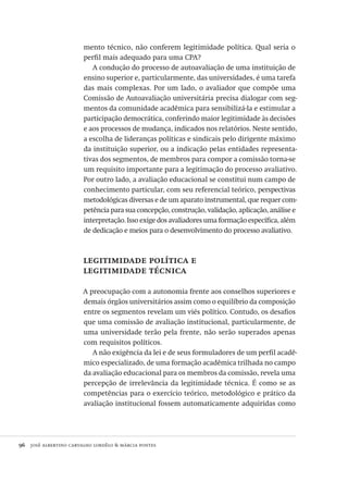 96  josé albertino carvalho lordêlo & márcia pontes
mento técnico, não conferem legitimidade política. Qual seria o
perfil mais adequado para uma CPA?
A condução do processo de autoavaliação de uma instituição de
ensino superior e, particularmente, das universidades, é uma tarefa
das mais complexas. Por um lado, o avaliador que compõe uma
Comissão de Autoavaliação universitária precisa dialogar com seg-
mentos da comunidade acadêmica para sensibilizá-la e estimular a
participação democrática, conferindo maior legitimidade às decisões
e aos processos de mudança, indicados nos relatórios. Neste sentido,
a escolha de lideranças políticas e sindicais pelo dirigente máximo
da instituição superior, ou a indicação pelas entidades representa-
tivas dos segmentos, de membros para compor a comissão torna-se
um requisito importante para a legitimação do processo avaliativo.
Por outro lado, a avaliação educacional se constitui num campo de
conhecimento particular, com seu referencial teórico, perspectivas
metodológicas diversas e de um aparato instrumental, que requer com-
petência para sua concepção, construção, validação, aplicação, análise e
interpretação. Isso exige dos avaliadores uma formação específica, além
de dedicação e meios para o desenvolvimento do processo avaliativo.
legitimidade política e
legitimidade técnica
A preocupação com a autonomia frente aos conselhos superiores e
demais órgãos universitários assim como o equilíbrio da composição
entre os segmentos revelam um viés político. Contudo, os desafios
que uma comissão de avaliação institucional, particularmente, de
uma universidade terão pela frente, não serão superados apenas
com requisitos políticos.
A não exigência da lei e de seus formuladores de um perfil acadê-
mico especializado, de uma formação acadêmica trilhada no campo
da avaliação educacional para os membros da comissão, revela uma
percepção de irrelevância da legitimidade técnica. É como se as
competências para o exercício teórico, metodológico e prático da
avaliação institucional fossem automaticamente adquiridas como
Avaliacao_educacional.indb 96 31/03/2010 16:00:02
 