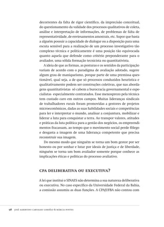 98  josé albertino carvalho lordêlo & márcia pontes
decorrentes da falta de rigor científico, da imprecisão conceitual,
do questionamento da validade dos processos qualitativos de coleta,
análise e interpretação de informações, de problemas de falta de
representatividade, de enviesamentos amostrais, etc. Supor que basta
a alguém possuir a capacidade de dialogar ou a disposição para uma
escuta sensível para a realização de um processo investigativo tão
complexo técnica e politicamente é uma posição tão equivocada
quanto aquela que defende como critério preponderante para o
avaliador, uma sólida formação tecnicista ou quantitativista.
A ideia de que as formas, as posturas e os sentidos da participação
variam de acordo com o paradigma de avaliação adotado, sugere
algum grau de maniqueísmo, porque parte de uma premissa ques-
tionável, qual seja, a de que só processos conduzidos heurística e
qualitativamente podem ser construções coletivas, que nas aborda-
gens quantitativistas só cabem a burocracia governamental e espe-
cialistas especialmente contratados. Esse menosprezo pela técnica
tem custado caro em outros campos. Muitas lideranças sindicais
de trabalhadores rurais foram promovidas a gestores de projetos
microeconômicos, dadas as suas habilidades sociais e competências
para ler e interpretar o mundo, analisar a conjuntura, mobilizar e
liderar a luta para conquistar a terra. Ao transpor valores, atitudes
e práticas da luta política para a gestão dos negócios, os empreendi-
mentos fracassam, ao tempo que o movimento social perde fôlego
e desgasta a imagem de uma liderança competente que precisa
reconstruir sua imagem.
Do mesmo modo que ninguém se torna um bom gestor por ser
honesto ou por sonhar e lutar por ideais de justiça e de liberdade,
ninguém se torna um bom avaliador somente porque conhece as
implicações éticas e políticas do processo avaliativo.
cpa deliberativa ou executiva?
A lei que institui o SINAES não determina a sua natureza deliberativa
ou executiva. No caso específico da Universidade Federal da Bahia,
a comissão assumiu as duas funções. A CPA/UFBA não contou com
Avaliacao_educacional.indb 98 31/03/2010 16:00:02
 
