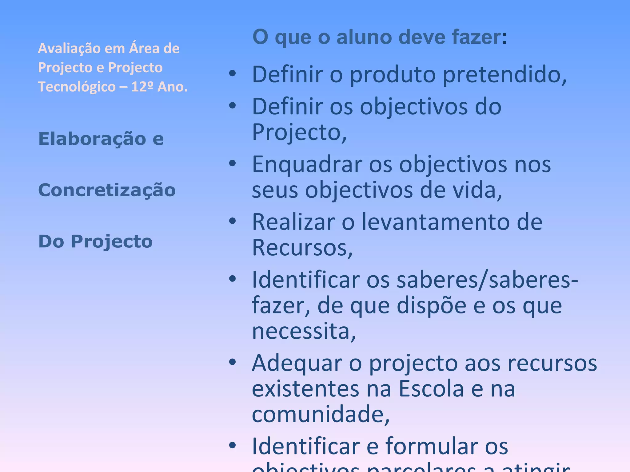 Avaliação em Área de Projecto e Projecto Tecnológico – 12º Ano. Definir o produto pretendido, Definir os objectivos do Projecto, Enquadrar os objectivos nos seus objectivos de vida, Realizar o levantamento de Recursos, Identificar os saberes/saberes-fazer, de que dispõe e os que necessita, Adequar o projecto aos recursos existentes na Escola e na comunidade, Identificar e formular os objectivos parcelares a atingir, Elaboração e Concretização Do Projecto O que o aluno deve fazer : 