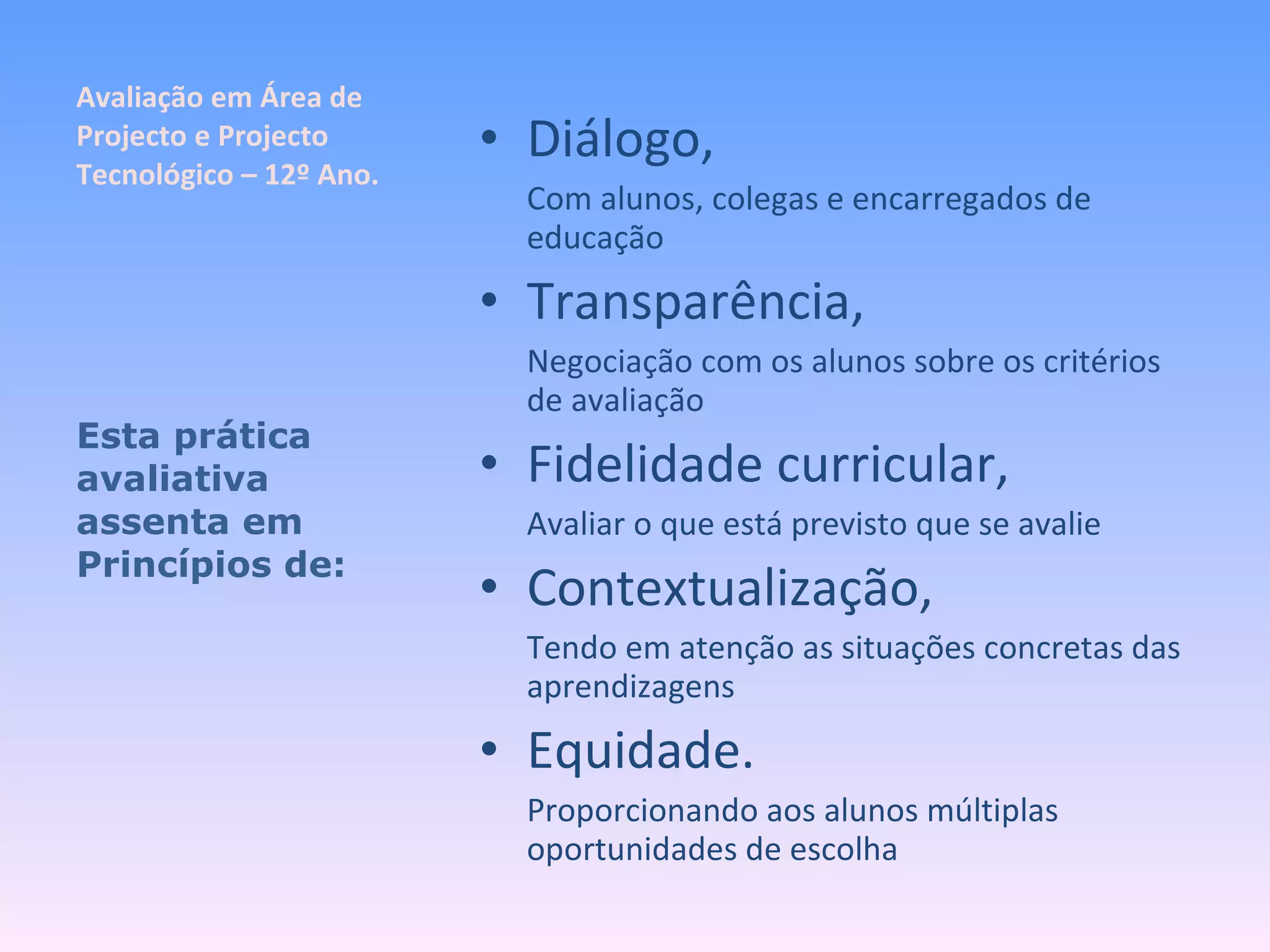Avaliação em Área de Projecto e Projecto Tecnológico – 12º Ano. Diálogo, Com alunos, colegas e encarregados de educação Transparência, Negociação com os alunos sobre os critérios de avaliação Fidelidade curricular, Avaliar o que está previsto que se avalie Contextualização, Tendo em atenção as situações concretas das aprendizagens Equidade. Proporcionando aos alunos múltiplas oportunidades de escolha Esta prática avaliativa assenta em Princípios de: 