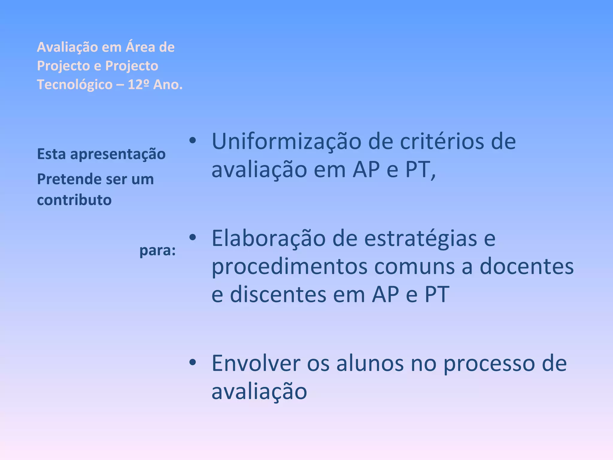 Avaliação em Área de Projecto e Projecto Tecnológico – 12º Ano. Uniformização de critérios de avaliação em AP e PT, Elaboração de estratégias e procedimentos comuns a docentes e discentes em AP e PT Envolver os alunos no processo de avaliação Esta apresentação Pretende ser um contributo para: 