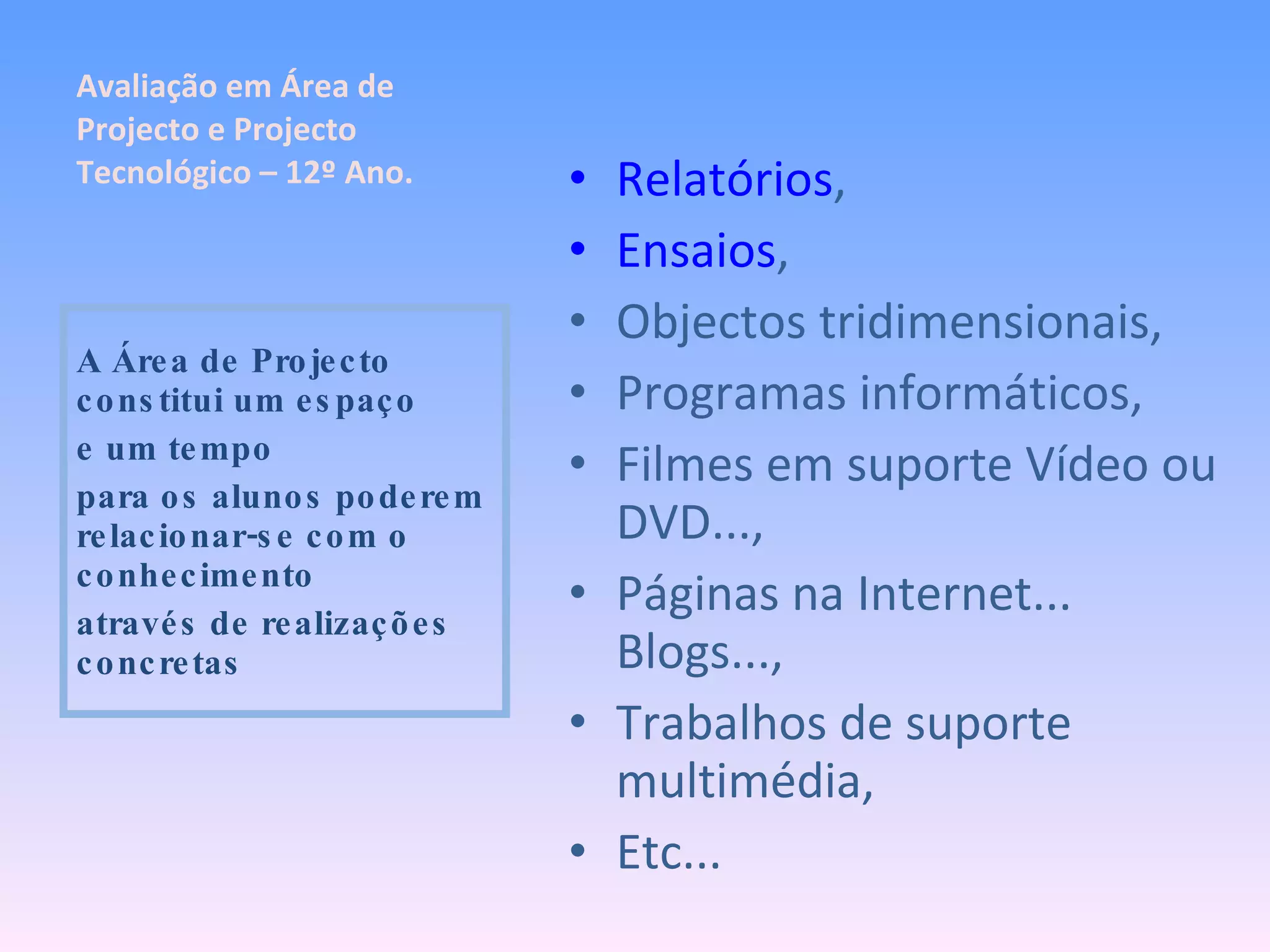 Relatórios , Ensaios , Objectos tridimensionais, Programas informáticos, Filmes em suporte Vídeo ou DVD..., Páginas na Internet... Blogs..., Trabalhos de suporte multimédia, Etc... A Área de Projecto constitui um espaço e um tempo para os alunos poderem relacionar-se com o conhecimento através de realizações concretas Avaliação em Área de Projecto e Projecto Tecnológico – 12º Ano. 