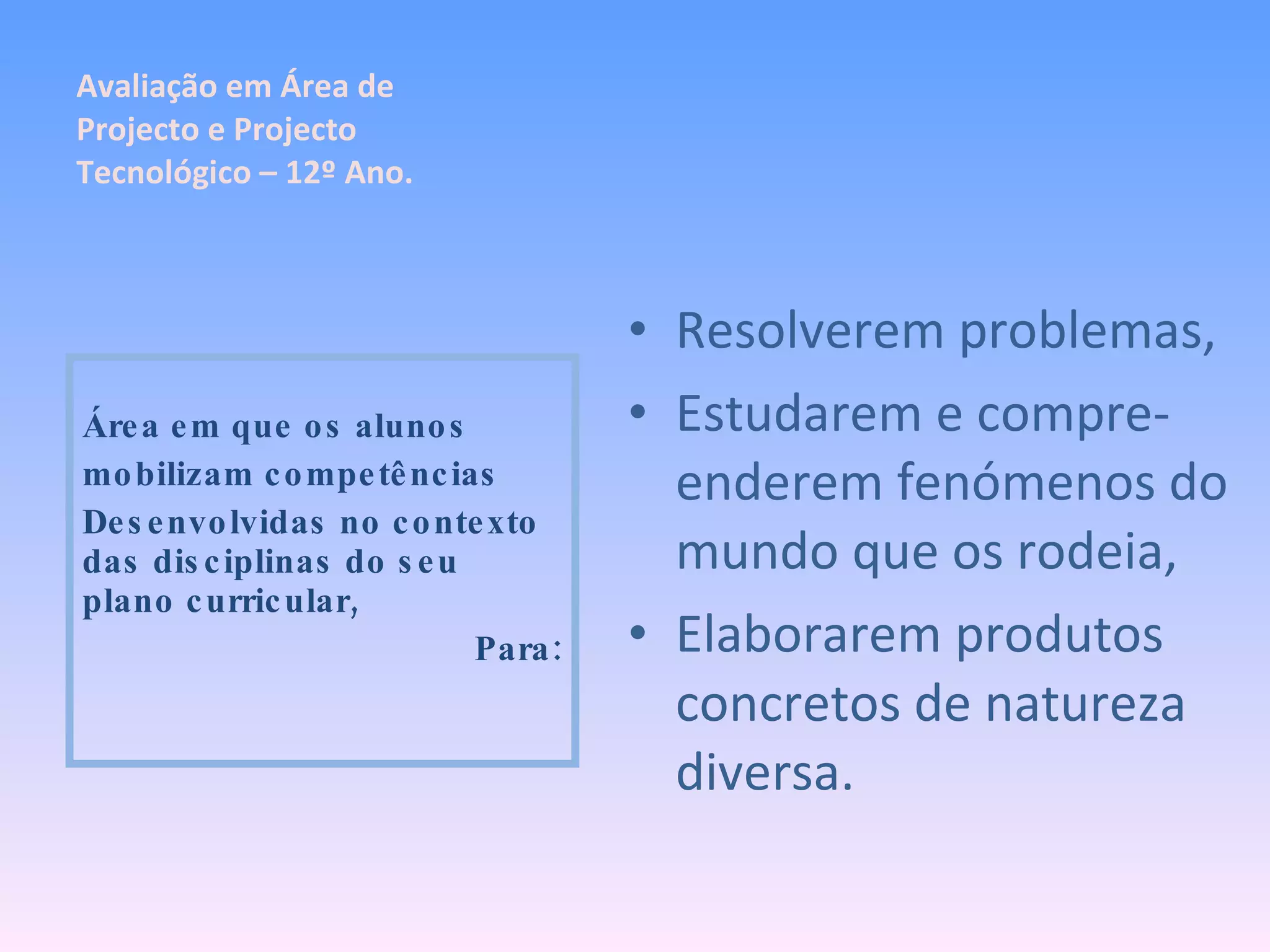 Resolverem problemas, Estudarem e compre-enderem fenómenos do mundo que os rodeia, Elaborarem produtos concretos de natureza diversa. Área em que os alunos mobilizam competências Desenvolvidas no contexto das disciplinas do seu plano curricular, Para: Avaliação em Área de Projecto e Projecto Tecnológico – 12º Ano. 