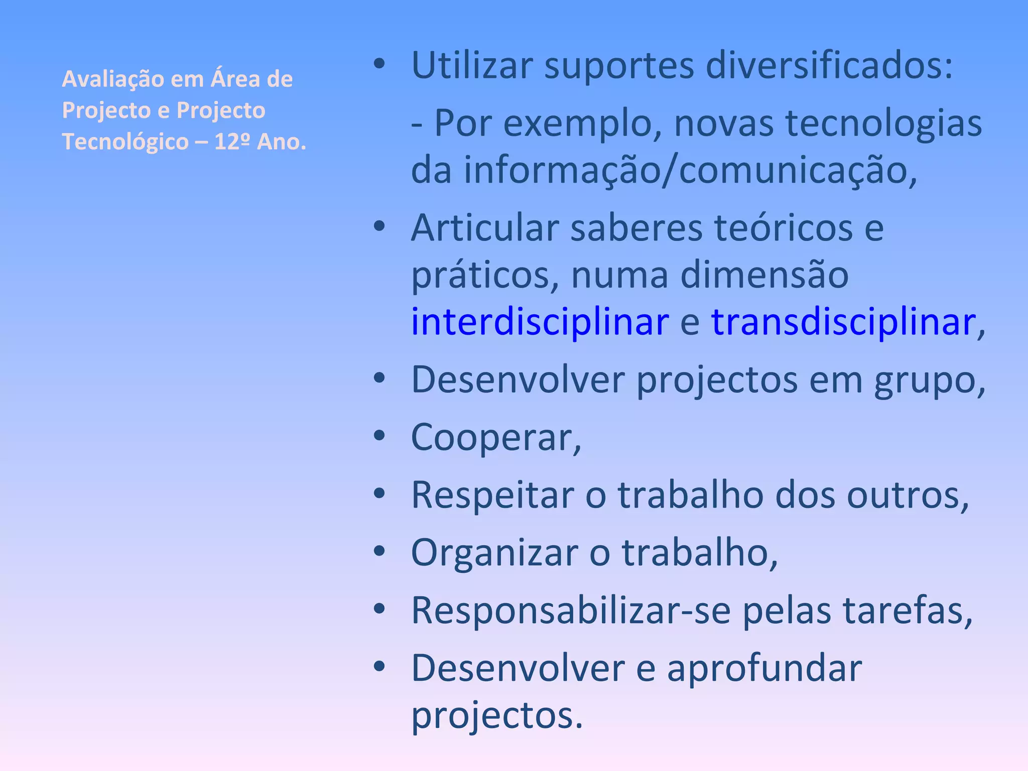 Avaliação em Área de Projecto e Projecto Tecnológico – 12º Ano. Utilizar suportes diversificados: - Por exemplo, novas tecnologias da informação/comunicação, Articular saberes teóricos e práticos, numa dimensão  interdisciplinar  e  transdisciplinar , Desenvolver projectos em grupo, Cooperar,  Respeitar o trabalho dos outros, Organizar o trabalho, Responsabilizar-se pelas tarefas, Desenvolver e aprofundar projectos. 