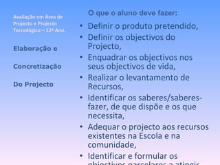 Avaliação em Área de Projecto e Projecto Tecnológico – 12º Ano. Definir o produto pretendido, Definir os objectivos do Projecto, Enquadrar os objectivos nos seus objectivos de vida, Realizar o levantamento de Recursos, Identificar os saberes/saberes-fazer, de que dispõe e os que necessita, Adequar o projecto aos recursos existentes na Escola e na comunidade, Identificar e formular os objectivos parcelares a atingir, Elaboração e Concretização Do Projecto O que o aluno deve fazer : 