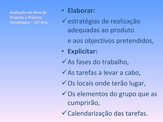 Avaliação em Área de Projecto e Projecto Tecnológico – 12º Ano. Elaborar: estratégias de realização adequadas ao produto e aos objectivos pretendidos, Explicitar: As fases do trabalho, As tarefas a levar a cabo, Os locais onde terão lugar, Os elementos do grupo que as cumprirão, Calendarização das tarefas. 