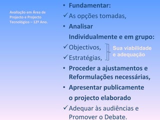Avaliação em Área de Projecto e Projecto Tecnológico – 12º Ano. Fundamentar: As opções tomadas, Analisar Individualmente e em grupo: Objectivos, Estratégias, Proceder a ajustamentos e Reformulações necessárias, Apresentar publicamente  o projecto elaborado Adequar às audiências e Promover o Debate. Sua viabilidade e adequação 