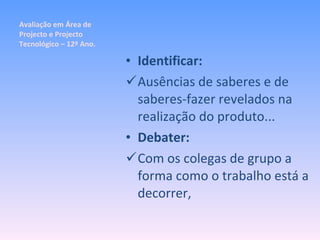 Avaliação em Área de Projecto e Projecto Tecnológico – 12º Ano. Identificar: Ausências de saberes e de saberes-fazer revelados na realização do produto... Debater: Com os colegas de grupo a forma como o trabalho está a decorrer, 