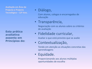 Avaliação em Área de Projecto e Projecto Tecnológico – 12º Ano. Diálogo, Com alunos, colegas e encarregados de educação Transparência, Negociação com os alunos sobre os critérios de avaliação Fidelidade curricular, Avaliar o que está previsto que se avalie Contextualização, Tendo em atenção as situações concretas das aprendizagens Equidade. Proporcionando aos alunos múltiplas oportunidades de escolha Esta prática avaliativa assenta em Princípios de: 
