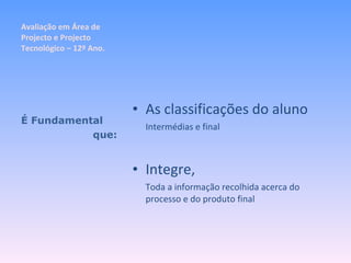 Avaliação em Área de Projecto e Projecto Tecnológico – 12º Ano. As classificações do aluno Intermédias e final Integre, Toda a informação recolhida acerca do processo e do produto final É Fundamental que: 