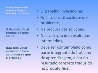 Avaliação em Área de Projecto e Projecto Tecnológico – 12º Ano. O trabalho investido na: Análise das situações e dos problemas, Na procura das soluções, Na avaliação dos resultados intermédios, Deve ser contemplado como parte integrante do trabalho de aprendizagem, a par do resultado concreto traduzido no produto final. O Produto final produzido pelo aluno Não tem valor autónomo face ao processo que o originou 