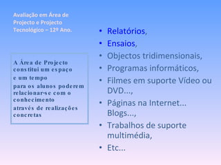 Relatórios , Ensaios , Objectos tridimensionais, Programas informáticos, Filmes em suporte Vídeo ou DVD..., Páginas na Internet... Blogs..., Trabalhos de suporte multimédia, Etc... A Área de Projecto constitui um espaço e um tempo para os alunos poderem relacionar-se com o conhecimento através de realizações concretas Avaliação em Área de Projecto e Projecto Tecnológico – 12º Ano. 