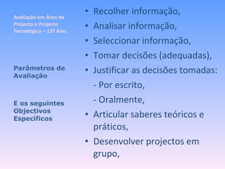 Avaliação em Área de Projecto e Projecto Tecnológico – 12º Ano. Recolher informação, Analisar informação, Seleccionar informação, Tomar decisões (adequadas), Justificar as decisões tomadas: - Por escrito, - Oralmente, Articular saberes teóricos e práticos, Desenvolver projectos em grupo, Parâmetros de Avaliação E os seguintes Objectivos Específicos 